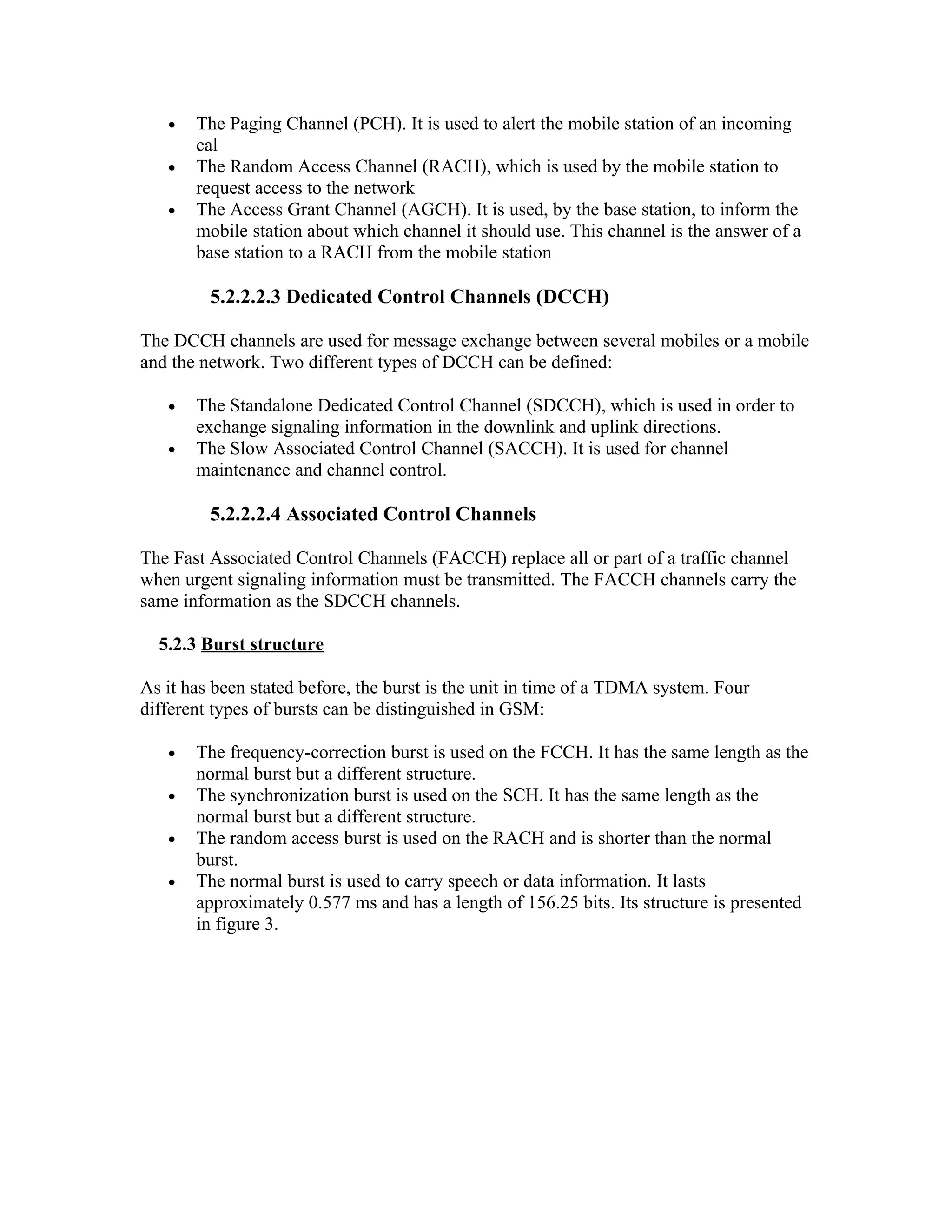 •   The Paging Channel (PCH). It is used to alert the mobile station of an incoming
       cal
   •   The Random Access Channel (RACH), which is used by the mobile station to
       request access to the network
   •   The Access Grant Channel (AGCH). It is used, by the base station, to inform the
       mobile station about which channel it should use. This channel is the answer of a
       base station to a RACH from the mobile station

         5.2.2.2.3 Dedicated Control Channels (DCCH)

The DCCH channels are used for message exchange between several mobiles or a mobile
and the network. Two different types of DCCH can be defined:

   •   The Standalone Dedicated Control Channel (SDCCH), which is used in order to
       exchange signaling information in the downlink and uplink directions.
   •   The Slow Associated Control Channel (SACCH). It is used for channel
       maintenance and channel control.

         5.2.2.2.4 Associated Control Channels

The Fast Associated Control Channels (FACCH) replace all or part of a traffic channel
when urgent signaling information must be transmitted. The FACCH channels carry the
same information as the SDCCH channels.

  5.2.3 Burst structure

As it has been stated before, the burst is the unit in time of a TDMA system. Four
different types of bursts can be distinguished in GSM:

   •   The frequency-correction burst is used on the FCCH. It has the same length as the
       normal burst but a different structure.
   •   The synchronization burst is used on the SCH. It has the same length as the
       normal burst but a different structure.
   •   The random access burst is used on the RACH and is shorter than the normal
       burst.
   •   The normal burst is used to carry speech or data information. It lasts
       approximately 0.577 ms and has a length of 156.25 bits. Its structure is presented
       in figure 3.
 