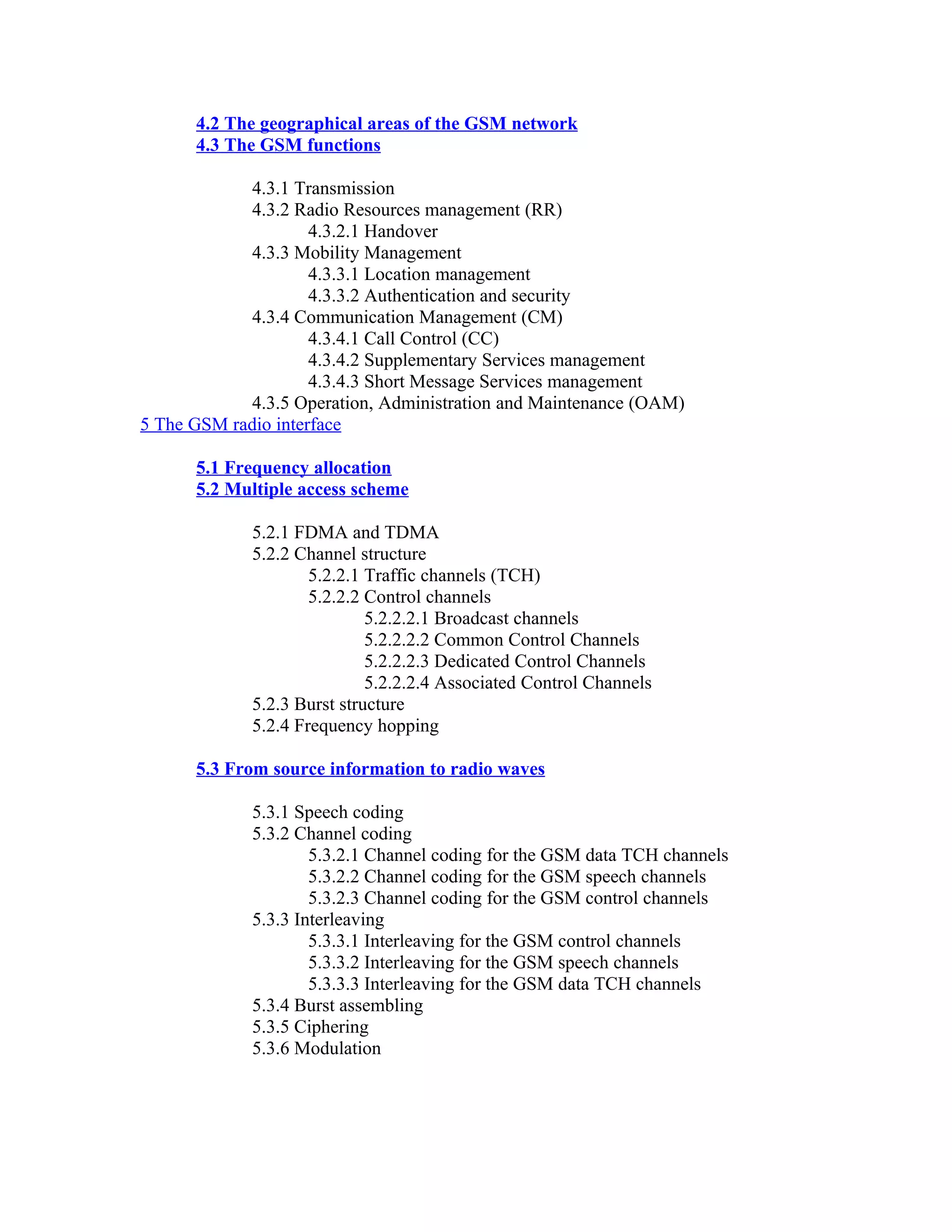 4.2 The geographical areas of the GSM network
      4.3 The GSM functions

             4.3.1 Transmission
             4.3.2 Radio Resources management (RR)
                     4.3.2.1 Handover
             4.3.3 Mobility Management
                     4.3.3.1 Location management
                     4.3.3.2 Authentication and security
             4.3.4 Communication Management (CM)
                     4.3.4.1 Call Control (CC)
                     4.3.4.2 Supplementary Services management
                     4.3.4.3 Short Message Services management
             4.3.5 Operation, Administration and Maintenance (OAM)
5 The GSM radio interface

      5.1 Frequency allocation
      5.2 Multiple access scheme

             5.2.1 FDMA and TDMA
             5.2.2 Channel structure
                     5.2.2.1 Traffic channels (TCH)
                     5.2.2.2 Control channels
                             5.2.2.2.1 Broadcast channels
                             5.2.2.2.2 Common Control Channels
                             5.2.2.2.3 Dedicated Control Channels
                             5.2.2.2.4 Associated Control Channels
             5.2.3 Burst structure
             5.2.4 Frequency hopping

      5.3 From source information to radio waves

             5.3.1 Speech coding
             5.3.2 Channel coding
                     5.3.2.1 Channel coding for the GSM data TCH channels
                     5.3.2.2 Channel coding for the GSM speech channels
                     5.3.2.3 Channel coding for the GSM control channels
             5.3.3 Interleaving
                     5.3.3.1 Interleaving for the GSM control channels
                     5.3.3.2 Interleaving for the GSM speech channels
                     5.3.3.3 Interleaving for the GSM data TCH channels
             5.3.4 Burst assembling
             5.3.5 Ciphering
             5.3.6 Modulation
 