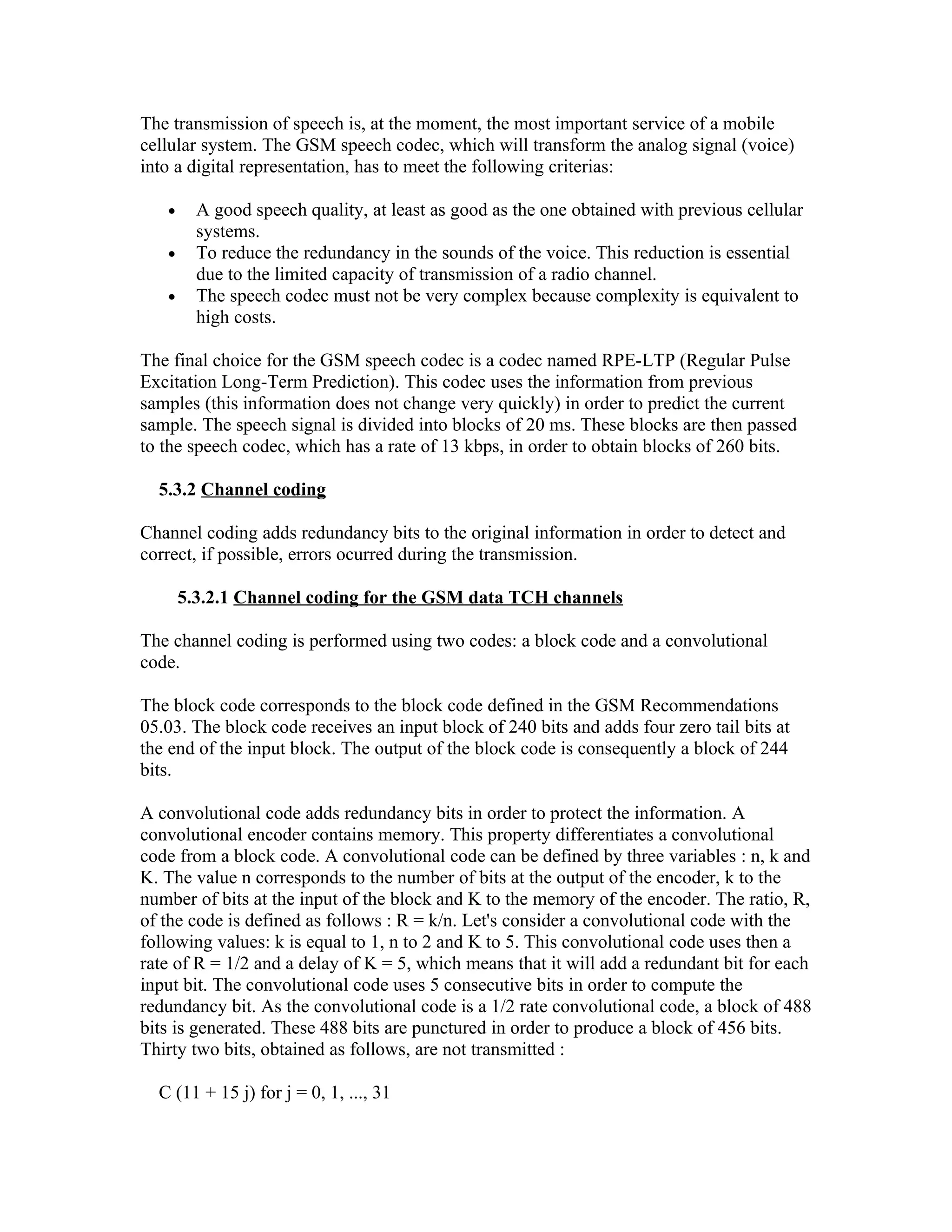 The transmission of speech is, at the moment, the most important service of a mobile
cellular system. The GSM speech codec, which will transform the analog signal (voice)
into a digital representation, has to meet the following criterias:

   •     A good speech quality, at least as good as the one obtained with previous cellular
         systems.
   •     To reduce the redundancy in the sounds of the voice. This reduction is essential
         due to the limited capacity of transmission of a radio channel.
   •     The speech codec must not be very complex because complexity is equivalent to
         high costs.

The final choice for the GSM speech codec is a codec named RPE-LTP (Regular Pulse
Excitation Long-Term Prediction). This codec uses the information from previous
samples (this information does not change very quickly) in order to predict the current
sample. The speech signal is divided into blocks of 20 ms. These blocks are then passed
to the speech codec, which has a rate of 13 kbps, in order to obtain blocks of 260 bits.

  5.3.2 Channel coding

Channel coding adds redundancy bits to the original information in order to detect and
correct, if possible, errors ocurred during the transmission.

       5.3.2.1 Channel coding for the GSM data TCH channels

The channel coding is performed using two codes: a block code and a convolutional
code.

The block code corresponds to the block code defined in the GSM Recommendations
05.03. The block code receives an input block of 240 bits and adds four zero tail bits at
the end of the input block. The output of the block code is consequently a block of 244
bits.

A convolutional code adds redundancy bits in order to protect the information. A
convolutional encoder contains memory. This property differentiates a convolutional
code from a block code. A convolutional code can be defined by three variables : n, k and
K. The value n corresponds to the number of bits at the output of the encoder, k to the
number of bits at the input of the block and K to the memory of the encoder. The ratio, R,
of the code is defined as follows : R = k/n. Let's consider a convolutional code with the
following values: k is equal to 1, n to 2 and K to 5. This convolutional code uses then a
rate of R = 1/2 and a delay of K = 5, which means that it will add a redundant bit for each
input bit. The convolutional code uses 5 consecutive bits in order to compute the
redundancy bit. As the convolutional code is a 1/2 rate convolutional code, a block of 488
bits is generated. These 488 bits are punctured in order to produce a block of 456 bits.
Thirty two bits, obtained as follows, are not transmitted :

  C (11 + 15 j) for j = 0, 1, ..., 31
 