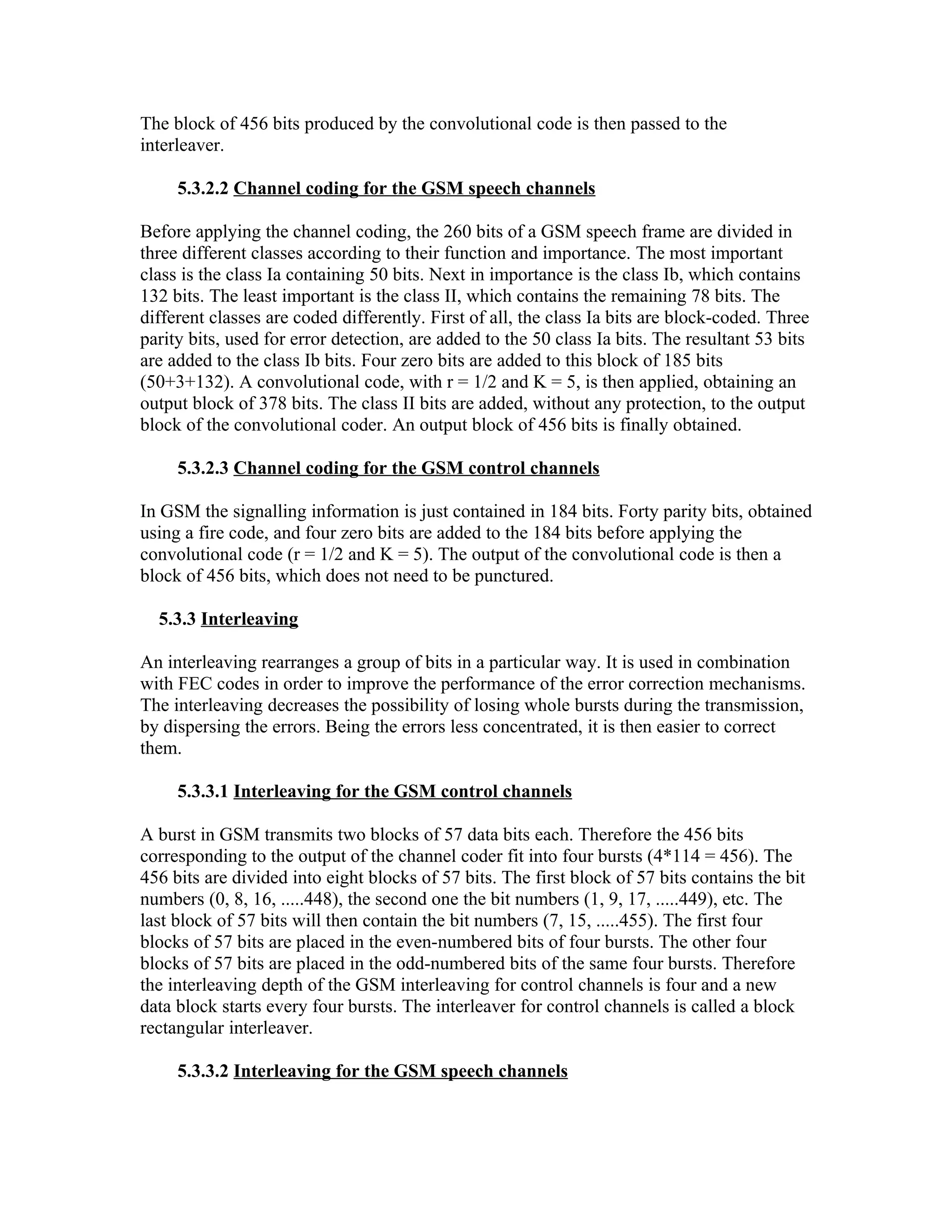 The block of 456 bits produced by the convolutional code is then passed to the
interleaver.

     5.3.2.2 Channel coding for the GSM speech channels

Before applying the channel coding, the 260 bits of a GSM speech frame are divided in
three different classes according to their function and importance. The most important
class is the class Ia containing 50 bits. Next in importance is the class Ib, which contains
132 bits. The least important is the class II, which contains the remaining 78 bits. The
different classes are coded differently. First of all, the class Ia bits are block-coded. Three
parity bits, used for error detection, are added to the 50 class Ia bits. The resultant 53 bits
are added to the class Ib bits. Four zero bits are added to this block of 185 bits
(50+3+132). A convolutional code, with r = 1/2 and K = 5, is then applied, obtaining an
output block of 378 bits. The class II bits are added, without any protection, to the output
block of the convolutional coder. An output block of 456 bits is finally obtained.

     5.3.2.3 Channel coding for the GSM control channels

In GSM the signalling information is just contained in 184 bits. Forty parity bits, obtained
using a fire code, and four zero bits are added to the 184 bits before applying the
convolutional code (r = 1/2 and K = 5). The output of the convolutional code is then a
block of 456 bits, which does not need to be punctured.

  5.3.3 Interleaving

An interleaving rearranges a group of bits in a particular way. It is used in combination
with FEC codes in order to improve the performance of the error correction mechanisms.
The interleaving decreases the possibility of losing whole bursts during the transmission,
by dispersing the errors. Being the errors less concentrated, it is then easier to correct
them.

     5.3.3.1 Interleaving for the GSM control channels

A burst in GSM transmits two blocks of 57 data bits each. Therefore the 456 bits
corresponding to the output of the channel coder fit into four bursts (4*114 = 456). The
456 bits are divided into eight blocks of 57 bits. The first block of 57 bits contains the bit
numbers (0, 8, 16, .....448), the second one the bit numbers (1, 9, 17, .....449), etc. The
last block of 57 bits will then contain the bit numbers (7, 15, .....455). The first four
blocks of 57 bits are placed in the even-numbered bits of four bursts. The other four
blocks of 57 bits are placed in the odd-numbered bits of the same four bursts. Therefore
the interleaving depth of the GSM interleaving for control channels is four and a new
data block starts every four bursts. The interleaver for control channels is called a block
rectangular interleaver.

     5.3.3.2 Interleaving for the GSM speech channels
 