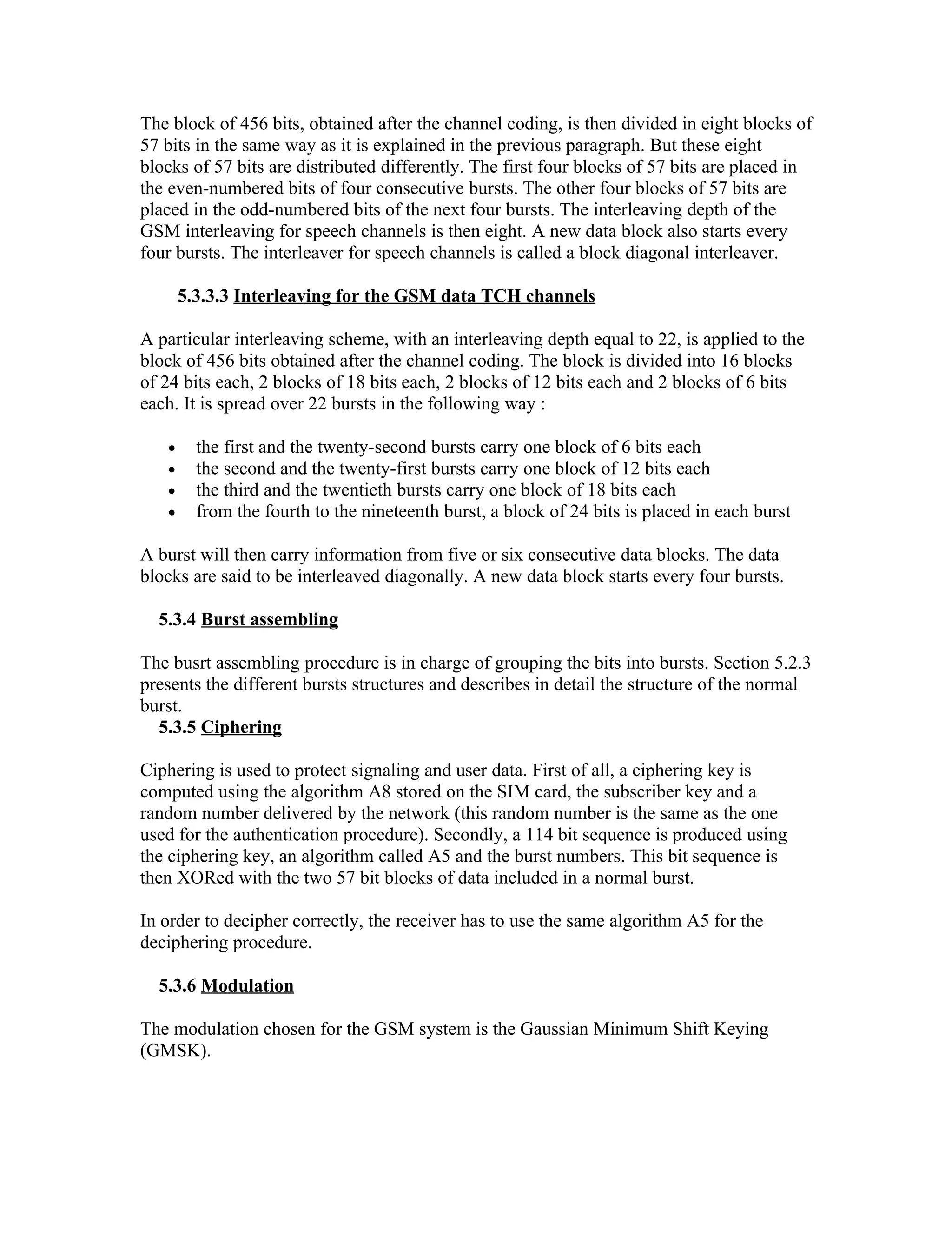 The block of 456 bits, obtained after the channel coding, is then divided in eight blocks of
57 bits in the same way as it is explained in the previous paragraph. But these eight
blocks of 57 bits are distributed differently. The first four blocks of 57 bits are placed in
the even-numbered bits of four consecutive bursts. The other four blocks of 57 bits are
placed in the odd-numbered bits of the next four bursts. The interleaving depth of the
GSM interleaving for speech channels is then eight. A new data block also starts every
four bursts. The interleaver for speech channels is called a block diagonal interleaver.

       5.3.3.3 Interleaving for the GSM data TCH channels

A particular interleaving scheme, with an interleaving depth equal to 22, is applied to the
block of 456 bits obtained after the channel coding. The block is divided into 16 blocks
of 24 bits each, 2 blocks of 18 bits each, 2 blocks of 12 bits each and 2 blocks of 6 bits
each. It is spread over 22 bursts in the following way :

   •     the first and the twenty-second bursts carry one block of 6 bits each
   •     the second and the twenty-first bursts carry one block of 12 bits each
   •     the third and the twentieth bursts carry one block of 18 bits each
   •     from the fourth to the nineteenth burst, a block of 24 bits is placed in each burst

A burst will then carry information from five or six consecutive data blocks. The data
blocks are said to be interleaved diagonally. A new data block starts every four bursts.

  5.3.4 Burst assembling

The busrt assembling procedure is in charge of grouping the bits into bursts. Section 5.2.3
presents the different bursts structures and describes in detail the structure of the normal
burst.
  5.3.5 Ciphering

Ciphering is used to protect signaling and user data. First of all, a ciphering key is
computed using the algorithm A8 stored on the SIM card, the subscriber key and a
random number delivered by the network (this random number is the same as the one
used for the authentication procedure). Secondly, a 114 bit sequence is produced using
the ciphering key, an algorithm called A5 and the burst numbers. This bit sequence is
then XORed with the two 57 bit blocks of data included in a normal burst.

In order to decipher correctly, the receiver has to use the same algorithm A5 for the
deciphering procedure.

  5.3.6 Modulation

The modulation chosen for the GSM system is the Gaussian Minimum Shift Keying
(GMSK).
 