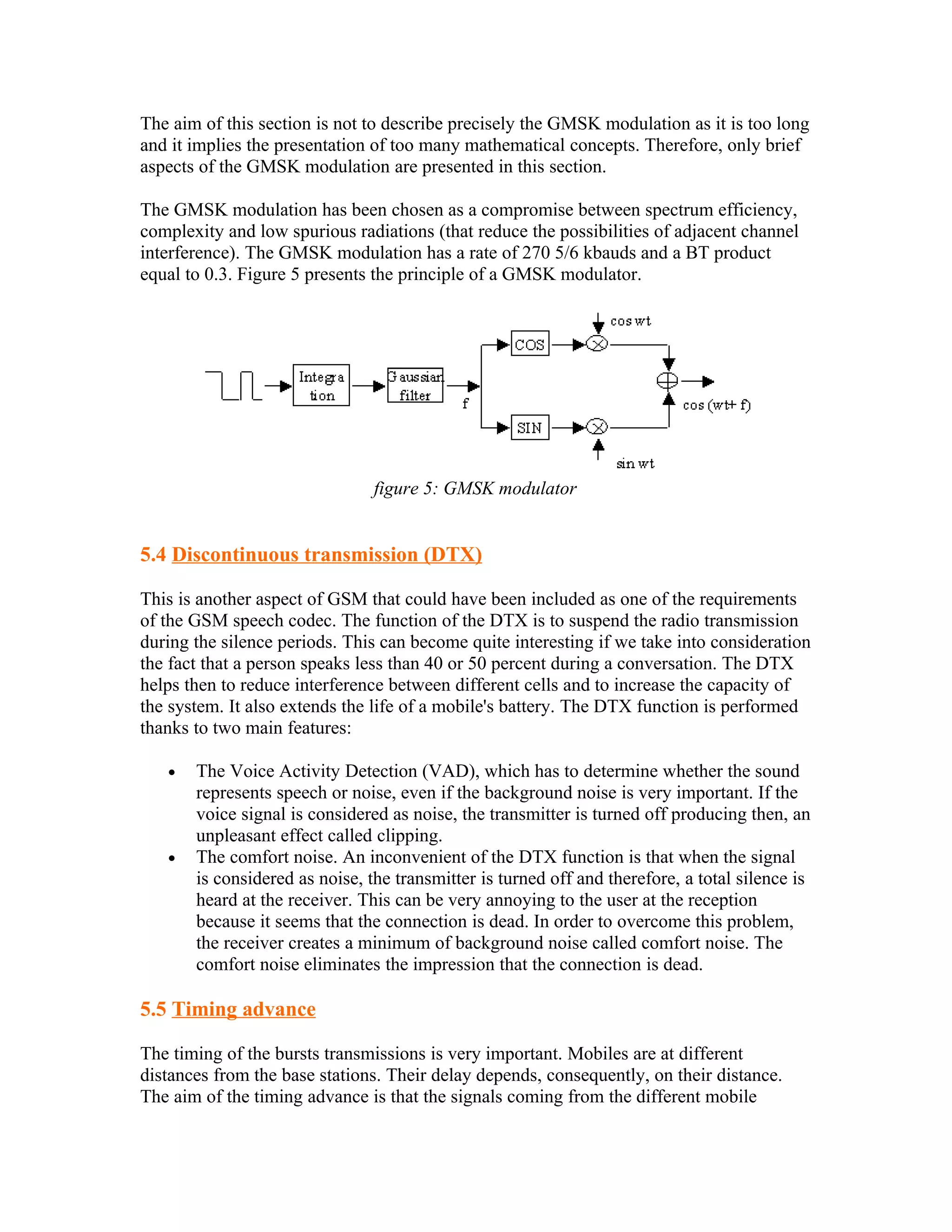 The aim of this section is not to describe precisely the GMSK modulation as it is too long
and it implies the presentation of too many mathematical concepts. Therefore, only brief
aspects of the GMSK modulation are presented in this section.

The GMSK modulation has been chosen as a compromise between spectrum efficiency,
complexity and low spurious radiations (that reduce the possibilities of adjacent channel
interference). The GMSK modulation has a rate of 270 5/6 kbauds and a BT product
equal to 0.3. Figure 5 presents the principle of a GMSK modulator.




                                figure 5: GMSK modulator


5.4 Discontinuous transmission (DTX)

This is another aspect of GSM that could have been included as one of the requirements
of the GSM speech codec. The function of the DTX is to suspend the radio transmission
during the silence periods. This can become quite interesting if we take into consideration
the fact that a person speaks less than 40 or 50 percent during a conversation. The DTX
helps then to reduce interference between different cells and to increase the capacity of
the system. It also extends the life of a mobile's battery. The DTX function is performed
thanks to two main features:

   •   The Voice Activity Detection (VAD), which has to determine whether the sound
       represents speech or noise, even if the background noise is very important. If the
       voice signal is considered as noise, the transmitter is turned off producing then, an
       unpleasant effect called clipping.
   •   The comfort noise. An inconvenient of the DTX function is that when the signal
       is considered as noise, the transmitter is turned off and therefore, a total silence is
       heard at the receiver. This can be very annoying to the user at the reception
       because it seems that the connection is dead. In order to overcome this problem,
       the receiver creates a minimum of background noise called comfort noise. The
       comfort noise eliminates the impression that the connection is dead.

5.5 Timing advance

The timing of the bursts transmissions is very important. Mobiles are at different
distances from the base stations. Their delay depends, consequently, on their distance.
The aim of the timing advance is that the signals coming from the different mobile
 