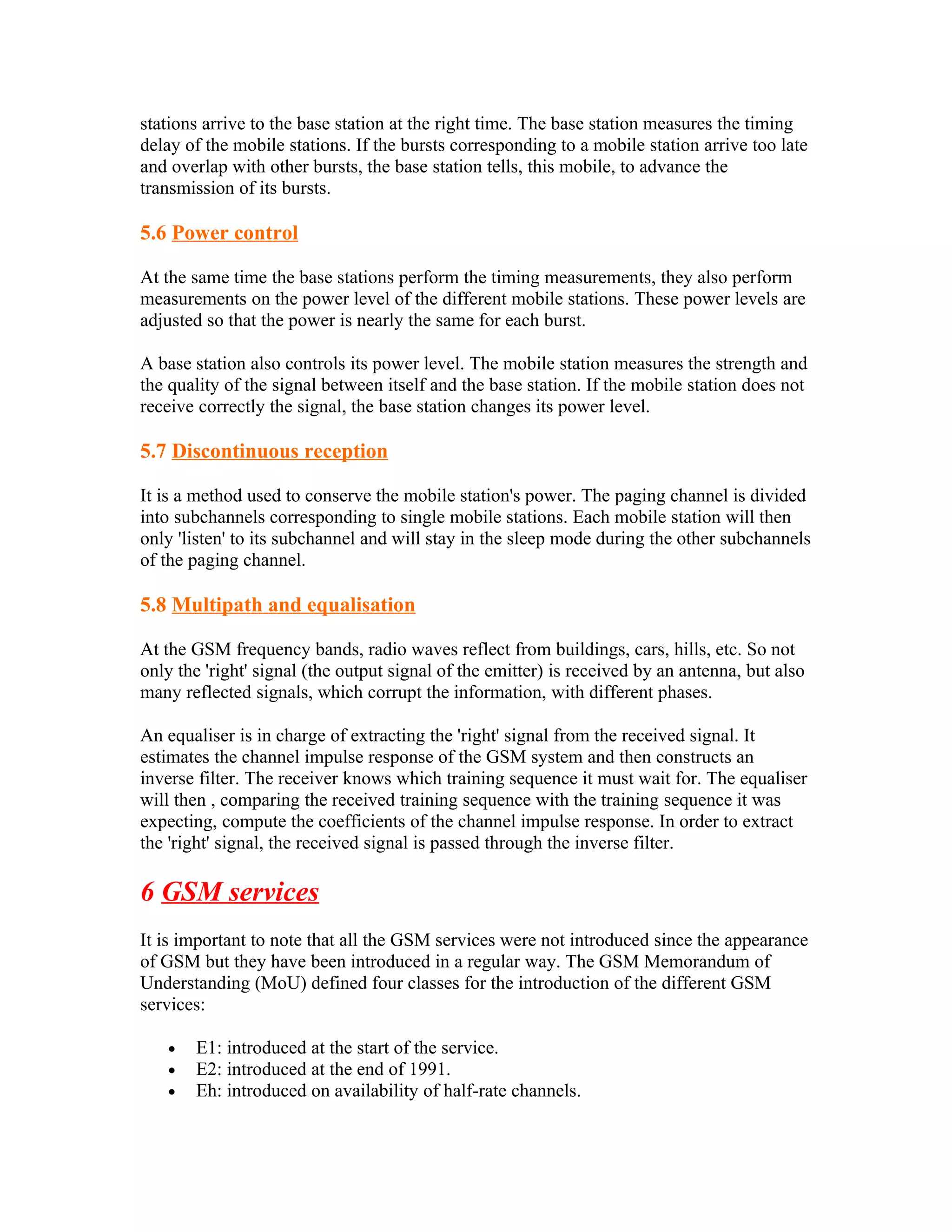 stations arrive to the base station at the right time. The base station measures the timing
delay of the mobile stations. If the bursts corresponding to a mobile station arrive too late
and overlap with other bursts, the base station tells, this mobile, to advance the
transmission of its bursts.

5.6 Power control

At the same time the base stations perform the timing measurements, they also perform
measurements on the power level of the different mobile stations. These power levels are
adjusted so that the power is nearly the same for each burst.

A base station also controls its power level. The mobile station measures the strength and
the quality of the signal between itself and the base station. If the mobile station does not
receive correctly the signal, the base station changes its power level.

5.7 Discontinuous reception

It is a method used to conserve the mobile station's power. The paging channel is divided
into subchannels corresponding to single mobile stations. Each mobile station will then
only 'listen' to its subchannel and will stay in the sleep mode during the other subchannels
of the paging channel.

5.8 Multipath and equalisation

At the GSM frequency bands, radio waves reflect from buildings, cars, hills, etc. So not
only the 'right' signal (the output signal of the emitter) is received by an antenna, but also
many reflected signals, which corrupt the information, with different phases.

An equaliser is in charge of extracting the 'right' signal from the received signal. It
estimates the channel impulse response of the GSM system and then constructs an
inverse filter. The receiver knows which training sequence it must wait for. The equaliser
will then , comparing the received training sequence with the training sequence it was
expecting, compute the coefficients of the channel impulse response. In order to extract
the 'right' signal, the received signal is passed through the inverse filter.

6 GSM services
It is important to note that all the GSM services were not introduced since the appearance
of GSM but they have been introduced in a regular way. The GSM Memorandum of
Understanding (MoU) defined four classes for the introduction of the different GSM
services:

   •   E1: introduced at the start of the service.
   •   E2: introduced at the end of 1991.
   •   Eh: introduced on availability of half-rate channels.
 
