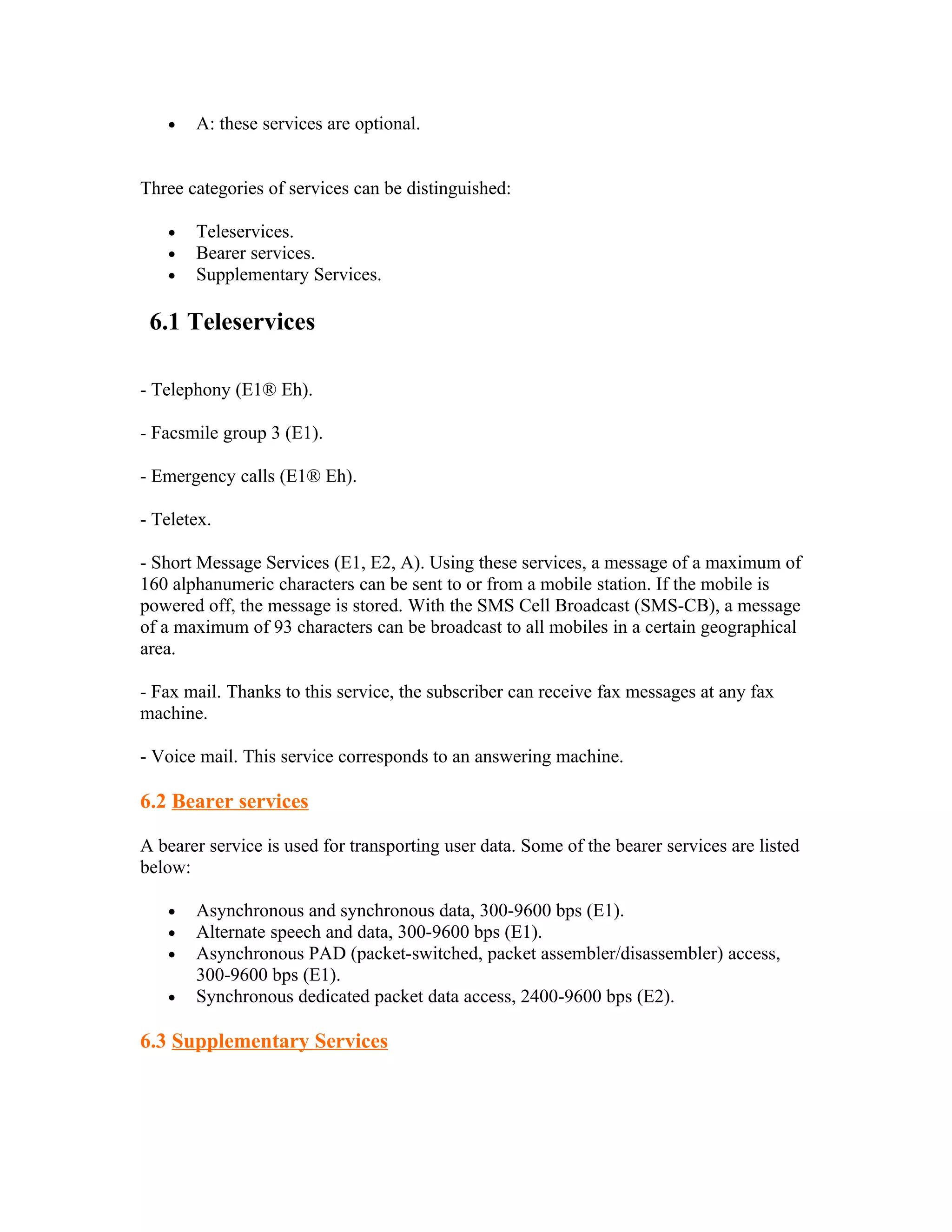 •   A: these services are optional.


Three categories of services can be distinguished:

   •   Teleservices.
   •   Bearer services.
   •   Supplementary Services.

 6.1 Teleservices

- Telephony (E1® Eh).

- Facsmile group 3 (E1).

- Emergency calls (E1® Eh).

- Teletex.

- Short Message Services (E1, E2, A). Using these services, a message of a maximum of
160 alphanumeric characters can be sent to or from a mobile station. If the mobile is
powered off, the message is stored. With the SMS Cell Broadcast (SMS-CB), a message
of a maximum of 93 characters can be broadcast to all mobiles in a certain geographical
area.

- Fax mail. Thanks to this service, the subscriber can receive fax messages at any fax
machine.

- Voice mail. This service corresponds to an answering machine.

6.2 Bearer services

A bearer service is used for transporting user data. Some of the bearer services are listed
below:

   •   Asynchronous and synchronous data, 300-9600 bps (E1).
   •   Alternate speech and data, 300-9600 bps (E1).
   •   Asynchronous PAD (packet-switched, packet assembler/disassembler) access,
       300-9600 bps (E1).
   •   Synchronous dedicated packet data access, 2400-9600 bps (E2).

6.3 Supplementary Services
 