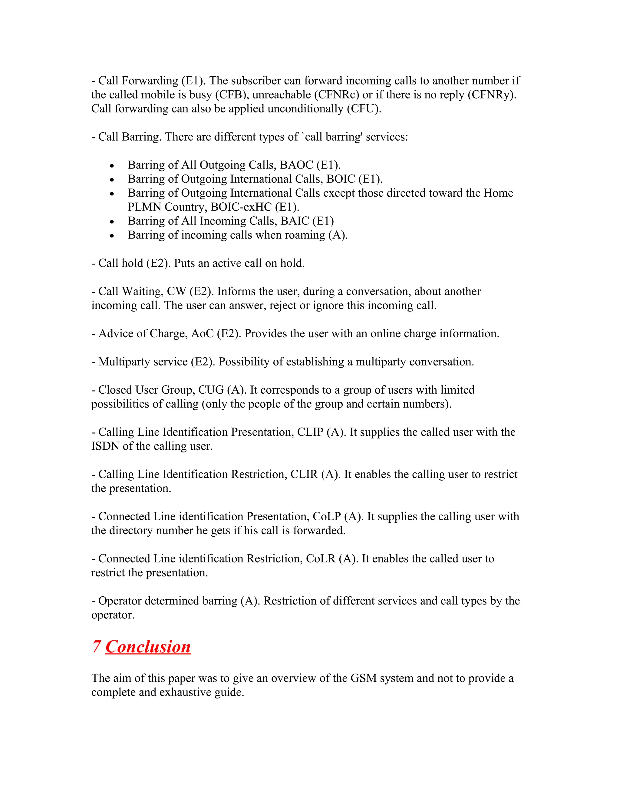 - Call Forwarding (E1). The subscriber can forward incoming calls to another number if
the called mobile is busy (CFB), unreachable (CFNRc) or if there is no reply (CFNRy).
Call forwarding can also be applied unconditionally (CFU).

- Call Barring. There are different types of `call barring' services:

   •   Barring of All Outgoing Calls, BAOC (E1).
   •   Barring of Outgoing International Calls, BOIC (E1).
   •   Barring of Outgoing International Calls except those directed toward the Home
       PLMN Country, BOIC-exHC (E1).
   •   Barring of All Incoming Calls, BAIC (E1)
   •   Barring of incoming calls when roaming (A).

- Call hold (E2). Puts an active call on hold.

- Call Waiting, CW (E2). Informs the user, during a conversation, about another
incoming call. The user can answer, reject or ignore this incoming call.

- Advice of Charge, AoC (E2). Provides the user with an online charge information.

- Multiparty service (E2). Possibility of establishing a multiparty conversation.

- Closed User Group, CUG (A). It corresponds to a group of users with limited
possibilities of calling (only the people of the group and certain numbers).

- Calling Line Identification Presentation, CLIP (A). It supplies the called user with the
ISDN of the calling user.

- Calling Line Identification Restriction, CLIR (A). It enables the calling user to restrict
the presentation.

- Connected Line identification Presentation, CoLP (A). It supplies the calling user with
the directory number he gets if his call is forwarded.

- Connected Line identification Restriction, CoLR (A). It enables the called user to
restrict the presentation.

- Operator determined barring (A). Restriction of different services and call types by the
operator.

7 Conclusion
The aim of this paper was to give an overview of the GSM system and not to provide a
complete and exhaustive guide.
 