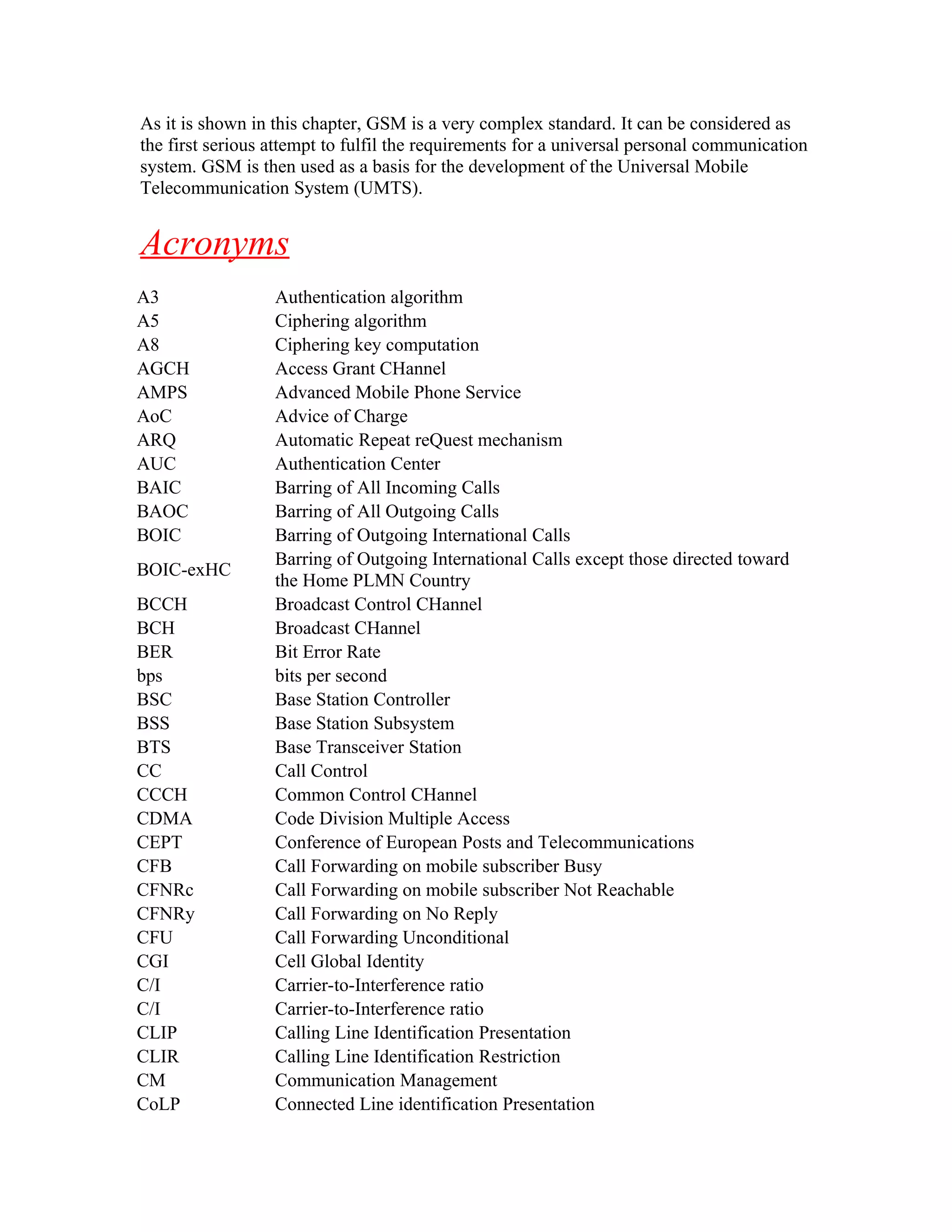 As it is shown in this chapter, GSM is a very complex standard. It can be considered as
the first serious attempt to fulfil the requirements for a universal personal communication
system. GSM is then used as a basis for the development of the Universal Mobile
Telecommunication System (UMTS).


Acronyms
A3                Authentication algorithm
A5                Ciphering algorithm
A8                Ciphering key computation
AGCH              Access Grant CHannel
AMPS              Advanced Mobile Phone Service
AoC               Advice of Charge
ARQ               Automatic Repeat reQuest mechanism
AUC               Authentication Center
BAIC              Barring of All Incoming Calls
BAOC              Barring of All Outgoing Calls
BOIC              Barring of Outgoing International Calls
                  Barring of Outgoing International Calls except those directed toward
BOIC-exHC
                  the Home PLMN Country
BCCH              Broadcast Control CHannel
BCH               Broadcast CHannel
BER               Bit Error Rate
bps               bits per second
BSC               Base Station Controller
BSS               Base Station Subsystem
BTS               Base Transceiver Station
CC                Call Control
CCCH              Common Control CHannel
CDMA              Code Division Multiple Access
CEPT              Conference of European Posts and Telecommunications
CFB               Call Forwarding on mobile subscriber Busy
CFNRc             Call Forwarding on mobile subscriber Not Reachable
CFNRy             Call Forwarding on No Reply
CFU               Call Forwarding Unconditional
CGI               Cell Global Identity
C/I               Carrier-to-Interference ratio
C/I               Carrier-to-Interference ratio
CLIP              Calling Line Identification Presentation
CLIR              Calling Line Identification Restriction
CM                Communication Management
CoLP              Connected Line identification Presentation
 