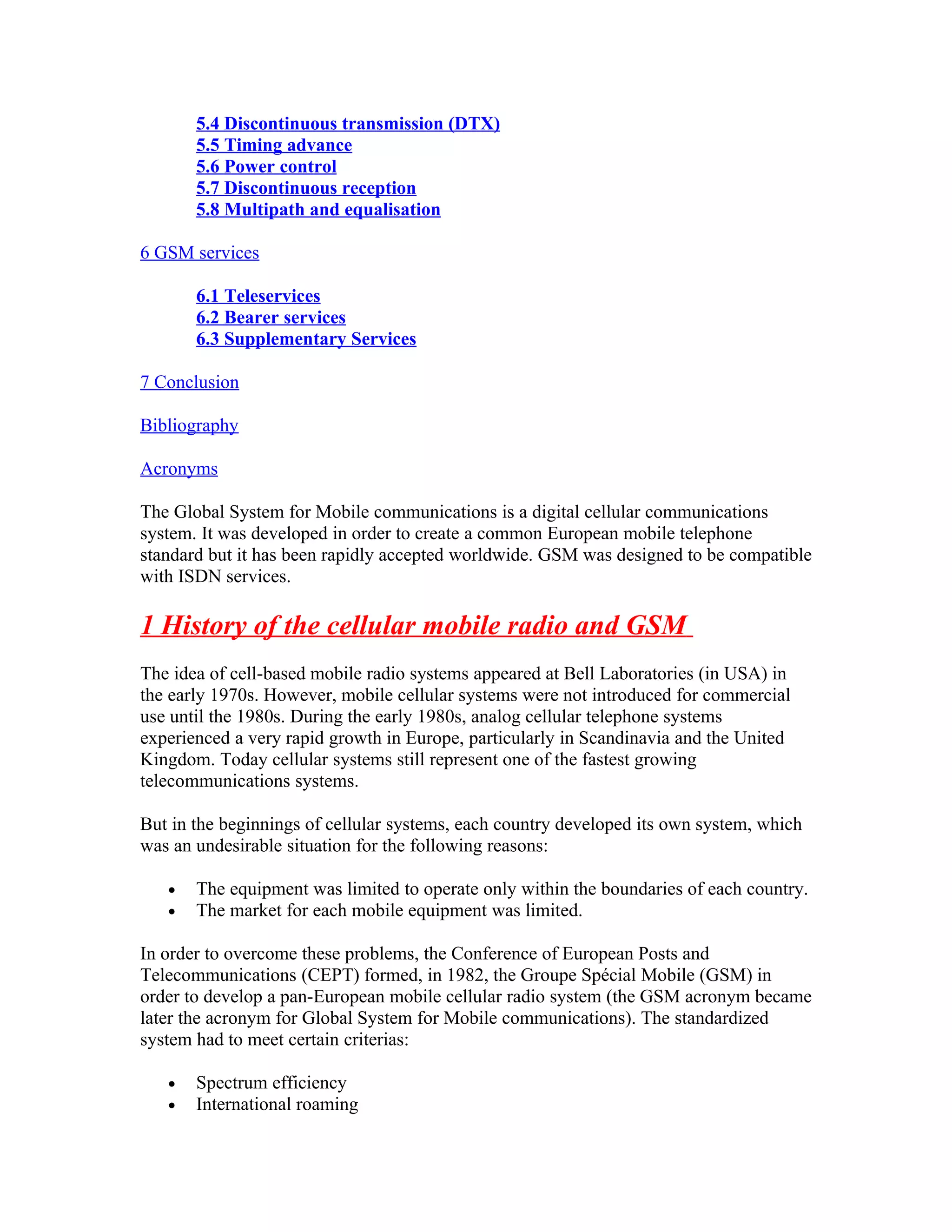 5.4 Discontinuous transmission (DTX)
       5.5 Timing advance
       5.6 Power control
       5.7 Discontinuous reception
       5.8 Multipath and equalisation

6 GSM services

       6.1 Teleservices
       6.2 Bearer services
       6.3 Supplementary Services

7 Conclusion

Bibliography

Acronyms

The Global System for Mobile communications is a digital cellular communications
system. It was developed in order to create a common European mobile telephone
standard but it has been rapidly accepted worldwide. GSM was designed to be compatible
with ISDN services.

1 History of the cellular mobile radio and GSM
The idea of cell-based mobile radio systems appeared at Bell Laboratories (in USA) in
the early 1970s. However, mobile cellular systems were not introduced for commercial
use until the 1980s. During the early 1980s, analog cellular telephone systems
experienced a very rapid growth in Europe, particularly in Scandinavia and the United
Kingdom. Today cellular systems still represent one of the fastest growing
telecommunications systems.

But in the beginnings of cellular systems, each country developed its own system, which
was an undesirable situation for the following reasons:

   •   The equipment was limited to operate only within the boundaries of each country.
   •   The market for each mobile equipment was limited.

In order to overcome these problems, the Conference of European Posts and
Telecommunications (CEPT) formed, in 1982, the Groupe Spécial Mobile (GSM) in
order to develop a pan-European mobile cellular radio system (the GSM acronym became
later the acronym for Global System for Mobile communications). The standardized
system had to meet certain criterias:

   •   Spectrum efficiency
   •   International roaming
 