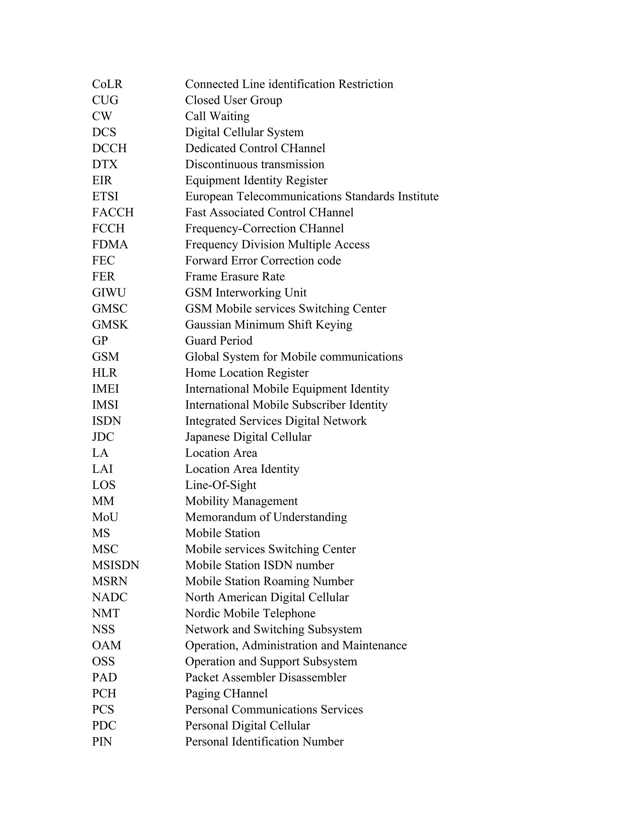 CoLR     Connected Line identification Restriction
CUG      Closed User Group
CW       Call Waiting
DCS      Digital Cellular System
DCCH     Dedicated Control CHannel
DTX      Discontinuous transmission
EIR      Equipment Identity Register
ETSI     European Telecommunications Standards Institute
FACCH    Fast Associated Control CHannel
FCCH     Frequency-Correction CHannel
FDMA     Frequency Division Multiple Access
FEC      Forward Error Correction code
FER      Frame Erasure Rate
GIWU     GSM Interworking Unit
GMSC     GSM Mobile services Switching Center
GMSK     Gaussian Minimum Shift Keying
GP       Guard Period
GSM      Global System for Mobile communications
HLR      Home Location Register
IMEI     International Mobile Equipment Identity
IMSI     International Mobile Subscriber Identity
ISDN     Integrated Services Digital Network
JDC      Japanese Digital Cellular
LA       Location Area
LAI      Location Area Identity
LOS      Line-Of-Sight
MM       Mobility Management
MoU      Memorandum of Understanding
MS       Mobile Station
MSC      Mobile services Switching Center
MSISDN   Mobile Station ISDN number
MSRN     Mobile Station Roaming Number
NADC     North American Digital Cellular
NMT      Nordic Mobile Telephone
NSS      Network and Switching Subsystem
OAM      Operation, Administration and Maintenance
OSS      Operation and Support Subsystem
PAD      Packet Assembler Disassembler
PCH      Paging CHannel
PCS      Personal Communications Services
PDC      Personal Digital Cellular
PIN      Personal Identification Number
 