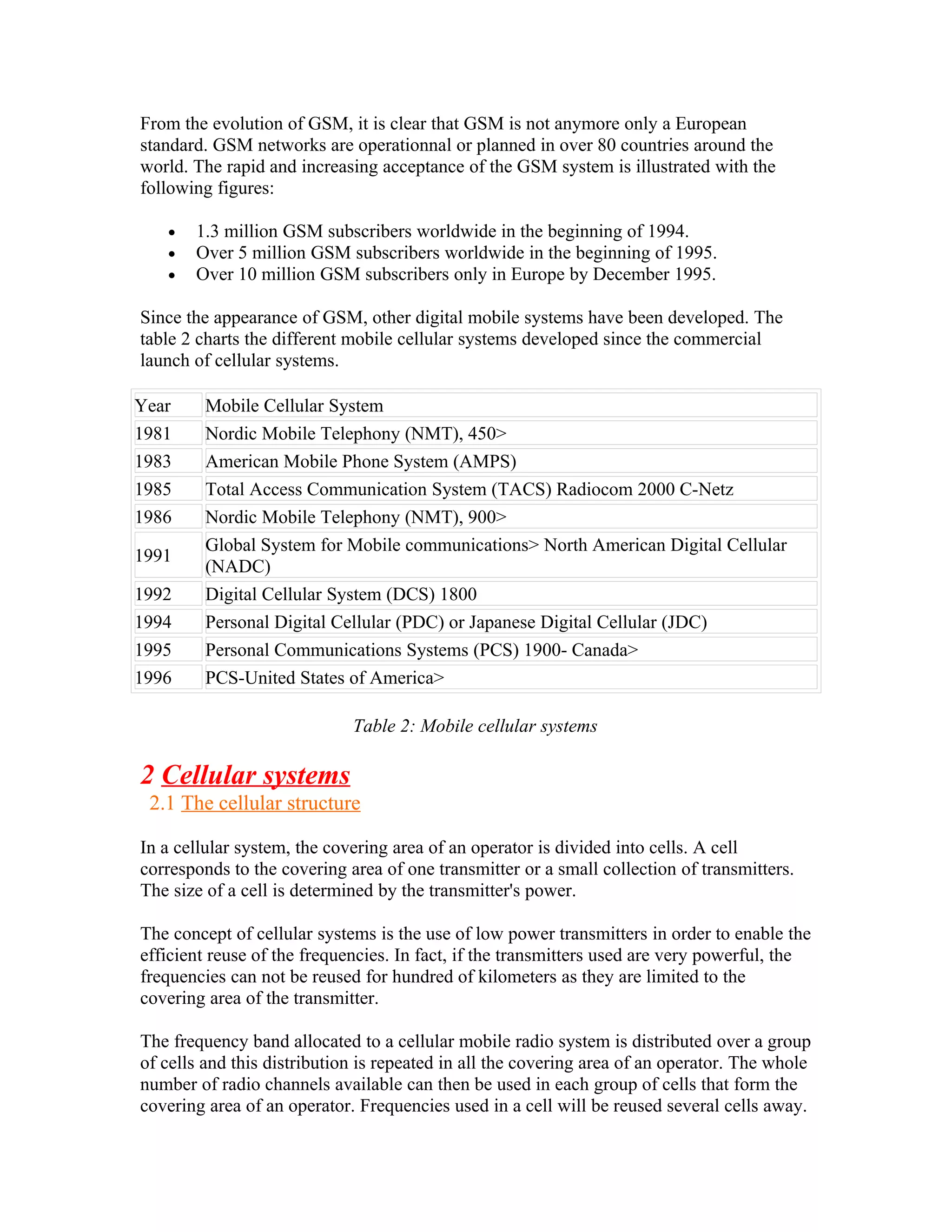From the evolution of GSM, it is clear that GSM is not anymore only a European
standard. GSM networks are operationnal or planned in over 80 countries around the
world. The rapid and increasing acceptance of the GSM system is illustrated with the
following figures:

   •   1.3 million GSM subscribers worldwide in the beginning of 1994.
   •   Over 5 million GSM subscribers worldwide in the beginning of 1995.
   •   Over 10 million GSM subscribers only in Europe by December 1995.

Since the appearance of GSM, other digital mobile systems have been developed. The
table 2 charts the different mobile cellular systems developed since the commercial
launch of cellular systems.

Year     Mobile Cellular System
1981     Nordic Mobile Telephony (NMT), 450>
1983     American Mobile Phone System (AMPS)
1985     Total Access Communication System (TACS) Radiocom 2000 C-Netz
1986     Nordic Mobile Telephony (NMT), 900>
         Global System for Mobile communications> North American Digital Cellular
1991
         (NADC)
1992     Digital Cellular System (DCS) 1800
1994     Personal Digital Cellular (PDC) or Japanese Digital Cellular (JDC)
1995     Personal Communications Systems (PCS) 1900- Canada>
1996     PCS-United States of America>

                             Table 2: Mobile cellular systems

2 Cellular systems
 2.1 The cellular structure

In a cellular system, the covering area of an operator is divided into cells. A cell
corresponds to the covering area of one transmitter or a small collection of transmitters.
The size of a cell is determined by the transmitter's power.

The concept of cellular systems is the use of low power transmitters in order to enable the
efficient reuse of the frequencies. In fact, if the transmitters used are very powerful, the
frequencies can not be reused for hundred of kilometers as they are limited to the
covering area of the transmitter.

The frequency band allocated to a cellular mobile radio system is distributed over a group
of cells and this distribution is repeated in all the covering area of an operator. The whole
number of radio channels available can then be used in each group of cells that form the
covering area of an operator. Frequencies used in a cell will be reused several cells away.
 