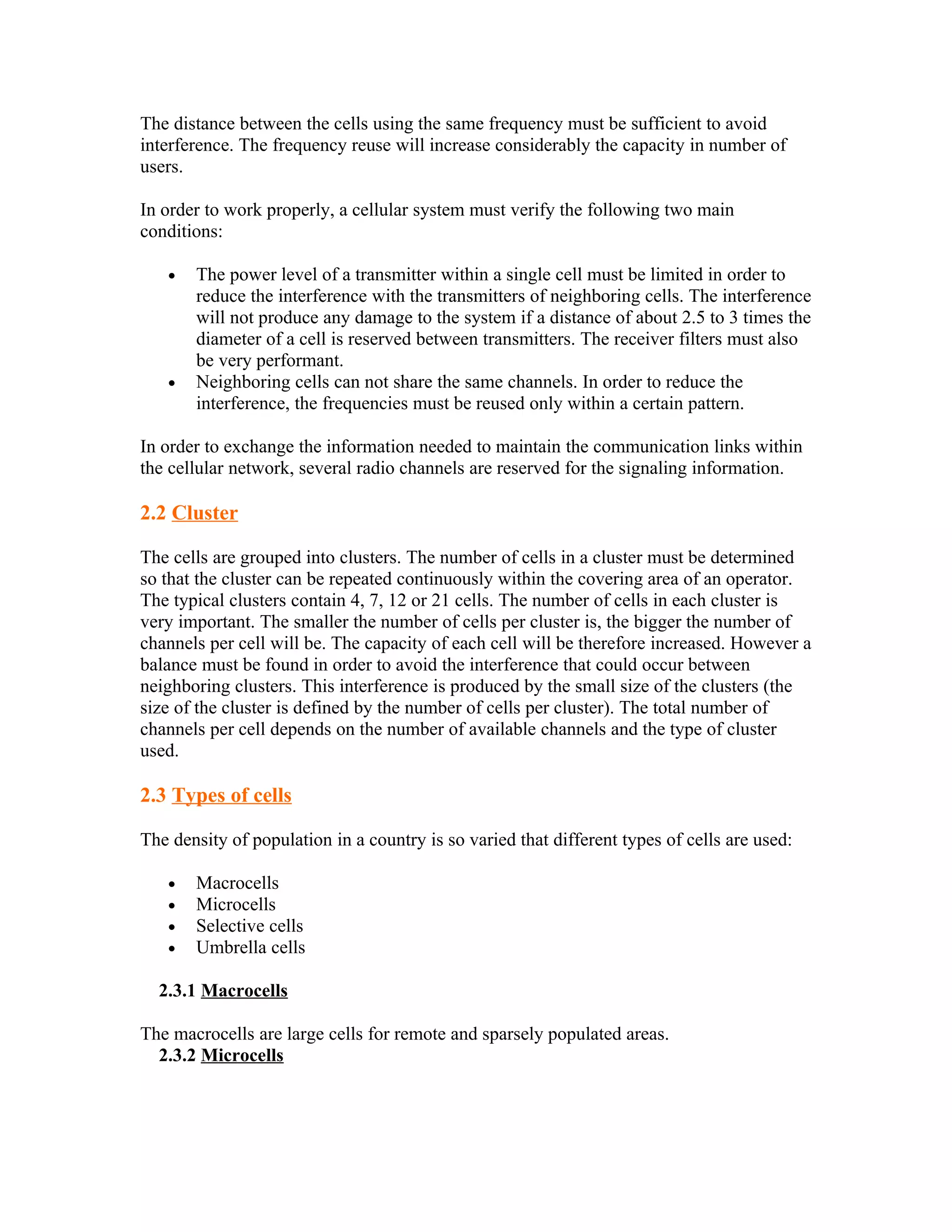 The distance between the cells using the same frequency must be sufficient to avoid
interference. The frequency reuse will increase considerably the capacity in number of
users.

In order to work properly, a cellular system must verify the following two main
conditions:

   •   The power level of a transmitter within a single cell must be limited in order to
       reduce the interference with the transmitters of neighboring cells. The interference
       will not produce any damage to the system if a distance of about 2.5 to 3 times the
       diameter of a cell is reserved between transmitters. The receiver filters must also
       be very performant.
   •   Neighboring cells can not share the same channels. In order to reduce the
       interference, the frequencies must be reused only within a certain pattern.

In order to exchange the information needed to maintain the communication links within
the cellular network, several radio channels are reserved for the signaling information.

2.2 Cluster

The cells are grouped into clusters. The number of cells in a cluster must be determined
so that the cluster can be repeated continuously within the covering area of an operator.
The typical clusters contain 4, 7, 12 or 21 cells. The number of cells in each cluster is
very important. The smaller the number of cells per cluster is, the bigger the number of
channels per cell will be. The capacity of each cell will be therefore increased. However a
balance must be found in order to avoid the interference that could occur between
neighboring clusters. This interference is produced by the small size of the clusters (the
size of the cluster is defined by the number of cells per cluster). The total number of
channels per cell depends on the number of available channels and the type of cluster
used.

2.3 Types of cells

The density of population in a country is so varied that different types of cells are used:

   •   Macrocells
   •   Microcells
   •   Selective cells
   •   Umbrella cells

  2.3.1 Macrocells

The macrocells are large cells for remote and sparsely populated areas.
  2.3.2 Microcells
 