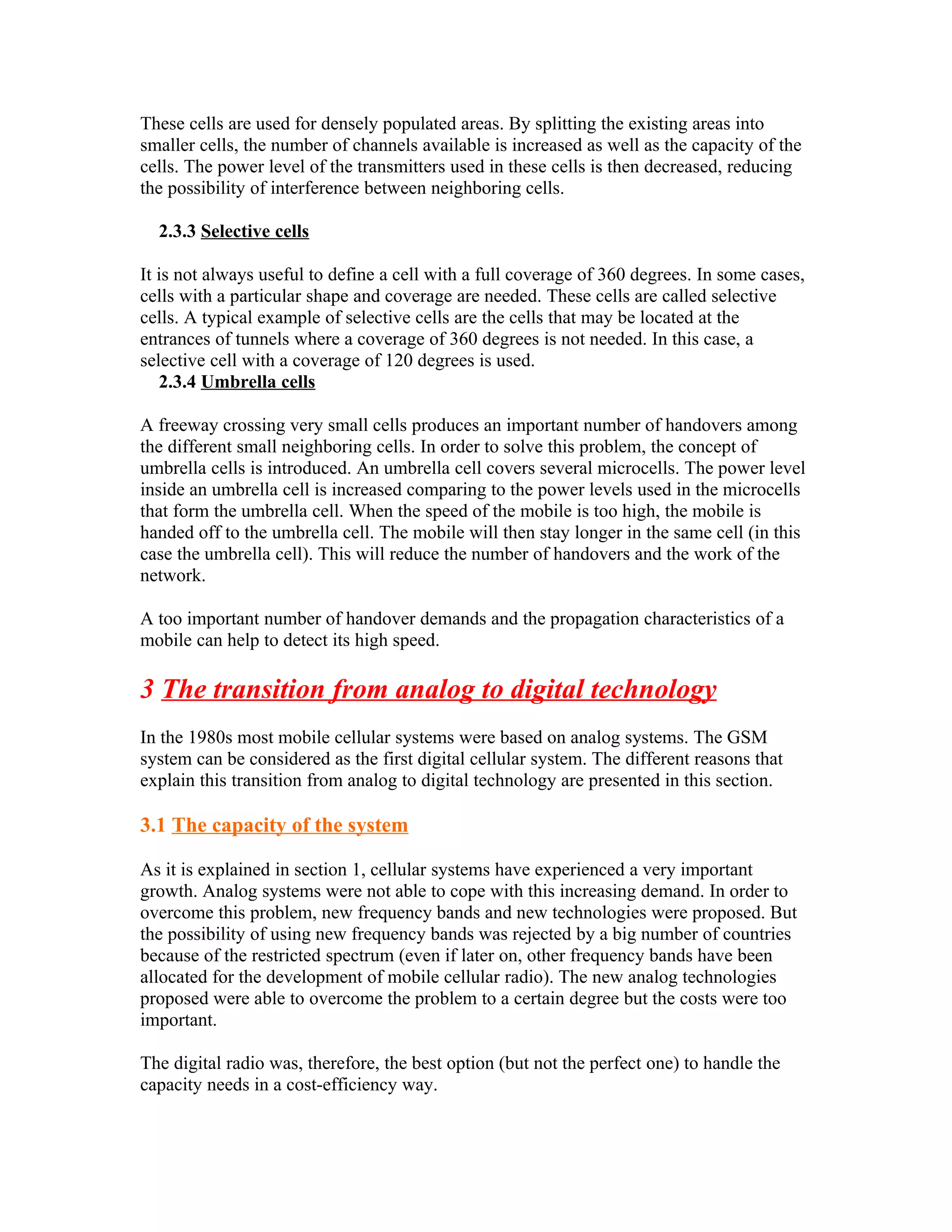 These cells are used for densely populated areas. By splitting the existing areas into
smaller cells, the number of channels available is increased as well as the capacity of the
cells. The power level of the transmitters used in these cells is then decreased, reducing
the possibility of interference between neighboring cells.

  2.3.3 Selective cells

It is not always useful to define a cell with a full coverage of 360 degrees. In some cases,
cells with a particular shape and coverage are needed. These cells are called selective
cells. A typical example of selective cells are the cells that may be located at the
entrances of tunnels where a coverage of 360 degrees is not needed. In this case, a
selective cell with a coverage of 120 degrees is used.
   2.3.4 Umbrella cells

A freeway crossing very small cells produces an important number of handovers among
the different small neighboring cells. In order to solve this problem, the concept of
umbrella cells is introduced. An umbrella cell covers several microcells. The power level
inside an umbrella cell is increased comparing to the power levels used in the microcells
that form the umbrella cell. When the speed of the mobile is too high, the mobile is
handed off to the umbrella cell. The mobile will then stay longer in the same cell (in this
case the umbrella cell). This will reduce the number of handovers and the work of the
network.

A too important number of handover demands and the propagation characteristics of a
mobile can help to detect its high speed.

3 The transition from analog to digital technology
In the 1980s most mobile cellular systems were based on analog systems. The GSM
system can be considered as the first digital cellular system. The different reasons that
explain this transition from analog to digital technology are presented in this section.

3.1 The capacity of the system

As it is explained in section 1, cellular systems have experienced a very important
growth. Analog systems were not able to cope with this increasing demand. In order to
overcome this problem, new frequency bands and new technologies were proposed. But
the possibility of using new frequency bands was rejected by a big number of countries
because of the restricted spectrum (even if later on, other frequency bands have been
allocated for the development of mobile cellular radio). The new analog technologies
proposed were able to overcome the problem to a certain degree but the costs were too
important.

The digital radio was, therefore, the best option (but not the perfect one) to handle the
capacity needs in a cost-efficiency way.
 