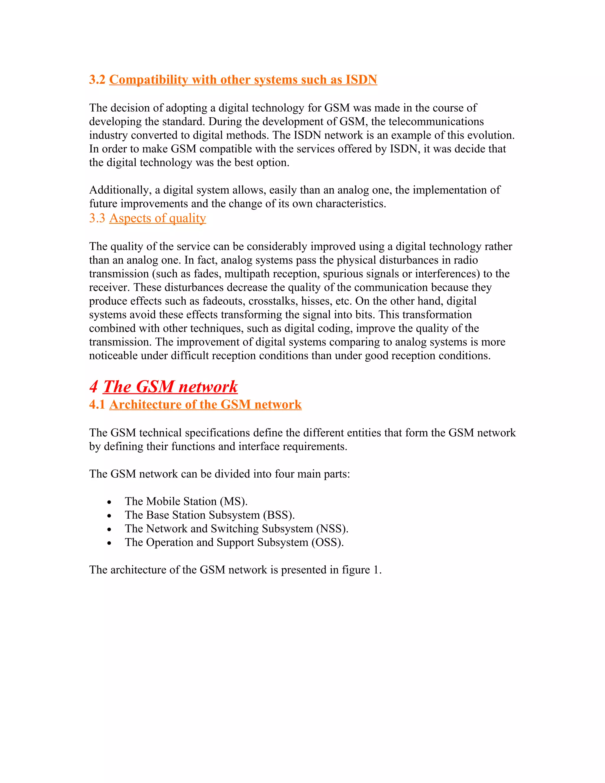 3.2 Compatibility with other systems such as ISDN

The decision of adopting a digital technology for GSM was made in the course of
developing the standard. During the development of GSM, the telecommunications
industry converted to digital methods. The ISDN network is an example of this evolution.
In order to make GSM compatible with the services offered by ISDN, it was decide that
the digital technology was the best option.

Additionally, a digital system allows, easily than an analog one, the implementation of
future improvements and the change of its own characteristics.
3.3 Aspects of quality

The quality of the service can be considerably improved using a digital technology rather
than an analog one. In fact, analog systems pass the physical disturbances in radio
transmission (such as fades, multipath reception, spurious signals or interferences) to the
receiver. These disturbances decrease the quality of the communication because they
produce effects such as fadeouts, crosstalks, hisses, etc. On the other hand, digital
systems avoid these effects transforming the signal into bits. This transformation
combined with other techniques, such as digital coding, improve the quality of the
transmission. The improvement of digital systems comparing to analog systems is more
noticeable under difficult reception conditions than under good reception conditions.

4 The GSM network
4.1 Architecture of the GSM network

The GSM technical specifications define the different entities that form the GSM network
by defining their functions and interface requirements.

The GSM network can be divided into four main parts:

   •   The Mobile Station (MS).
   •   The Base Station Subsystem (BSS).
   •   The Network and Switching Subsystem (NSS).
   •   The Operation and Support Subsystem (OSS).

The architecture of the GSM network is presented in figure 1.
 