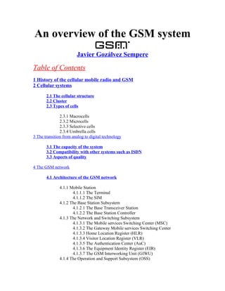 An overview of the GSM system
                        Javier Gozálvez Sempere

Table of Contents
1 History of the cellular mobile radio and GSM
2 Cellular systems

       2.1 The cellular structure
       2.2 Cluster
       2.3 Types of cells

               2.3.1 Macrocells
               2.3.2 Microcells
               2.3.3 Selective cells
               2.3.4 Umbrella cells
3 The transition from analog to digital technology

       3.1 The capacity of the system
       3.2 Compatibility with other systems such as ISDN
       3.3 Aspects of quality

4 The GSM network

       4.1 Architecture of the GSM network

               4.1.1 Mobile Station
                      4.1.1.1 The Terminal
                      4.1.1.2 The SIM
               4.1.2 The Base Station Subsystem
                      4.1.2.1 The Base Transceiver Station
                      4.1.2.2 The Base Station Controller
               4.1.3 The Network and Switching Subsystem
                      4.1.3.1 The Mobile services Switching Center (MSC)
                      4.1.3.2 The Gateway Mobile services Switching Center
                      4.1.3.3 Home Location Register (HLR)
                      4.1.3.4 Visitor Location Register (VLR)
                      4.1.3.5 The Authentication Center (AuC)
                      4.1.3.6 The Equipment Identity Register (EIR)
                      4.1.3.7 The GSM Interworking Unit (GIWU)
               4.1.4 The Operation and Support Subsystem (OSS)
 