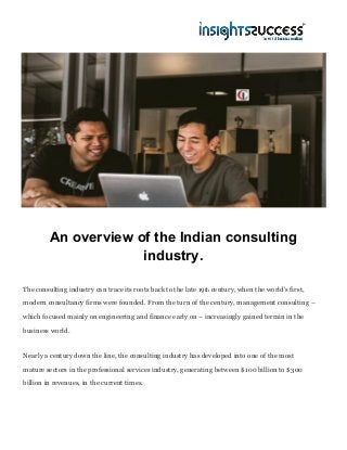 An overview of the Indian consulting
industry.
The consulting industry can trace its roots back to the late 19​th​ century, when the world’s first,
modern consultancy firms were founded. From the turn of the century, management consulting –
which focused mainly on engineering and finance early on – increasingly gained terrain in the
business world.
Nearly a century down the line, the consulting industry has developed into one of the most
mature sectors in the professional services industry, generating between $100 billion to $300
billion in revenues, in the current times.
 