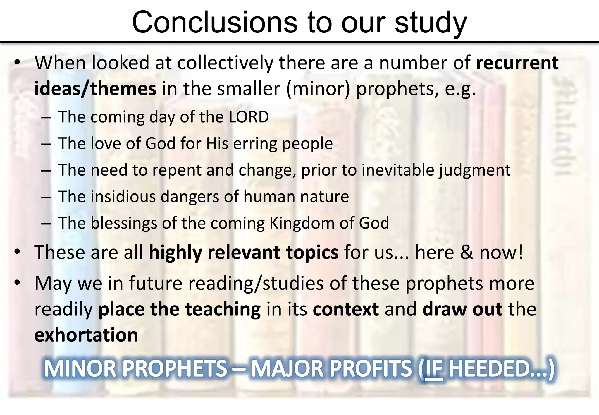 Conclusions to our study
• When looked at collectively there are a number of recurrent
ideas/themes in the smaller (minor) prophets, e.g.
– The coming day of the LORD
– The love of God for His erring people
– The need to repent and change, prior to inevitable judgment
– The insidious dangers of human nature
– The blessings of the coming Kingdom of God
• These are all highly relevant topics for us... here & now!
• May we in future reading/studies of these prophets more
readily place the teaching in its context and draw out the
exhortation
 