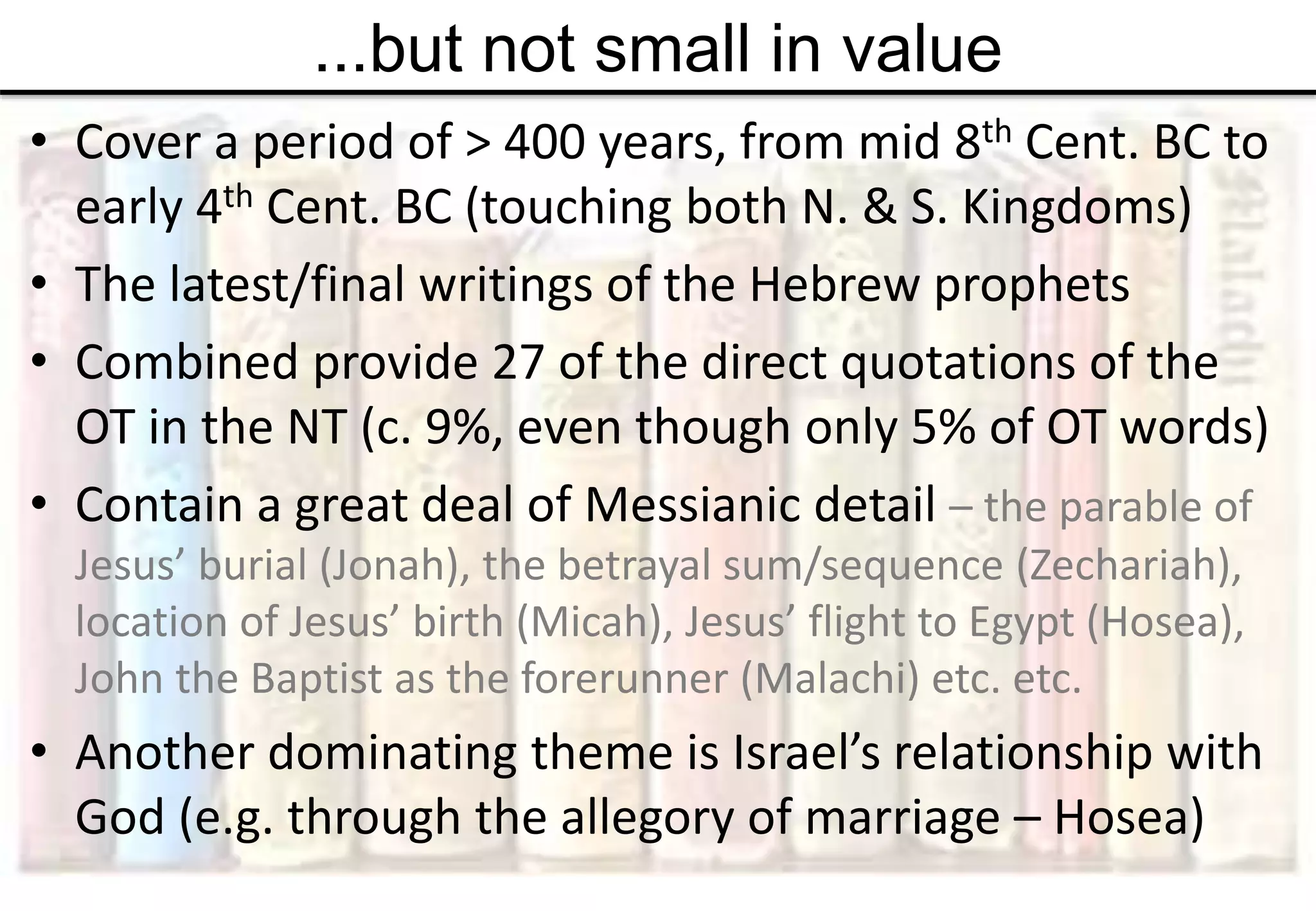 ...but not small in value
• Cover a period of > 400 years, from mid 8th Cent. BC to
early 4th Cent. BC (touching both N. & S. Kingdoms)
• The latest/final writings of the Hebrew prophets
• Combined provide 27 of the direct quotations of the
OT in the NT (c. 9%, even though only 5% of OT words)
• Contain a great deal of Messianic detail – the parable of
Jesus’ burial (Jonah), the betrayal sum/sequence (Zechariah),
location of Jesus’ birth (Micah), Jesus’ flight to Egypt (Hosea),
John the Baptist as the forerunner (Malachi) etc. etc.
• Another dominating theme is Israel’s relationship with
God (e.g. through the allegory of marriage – Hosea)
 