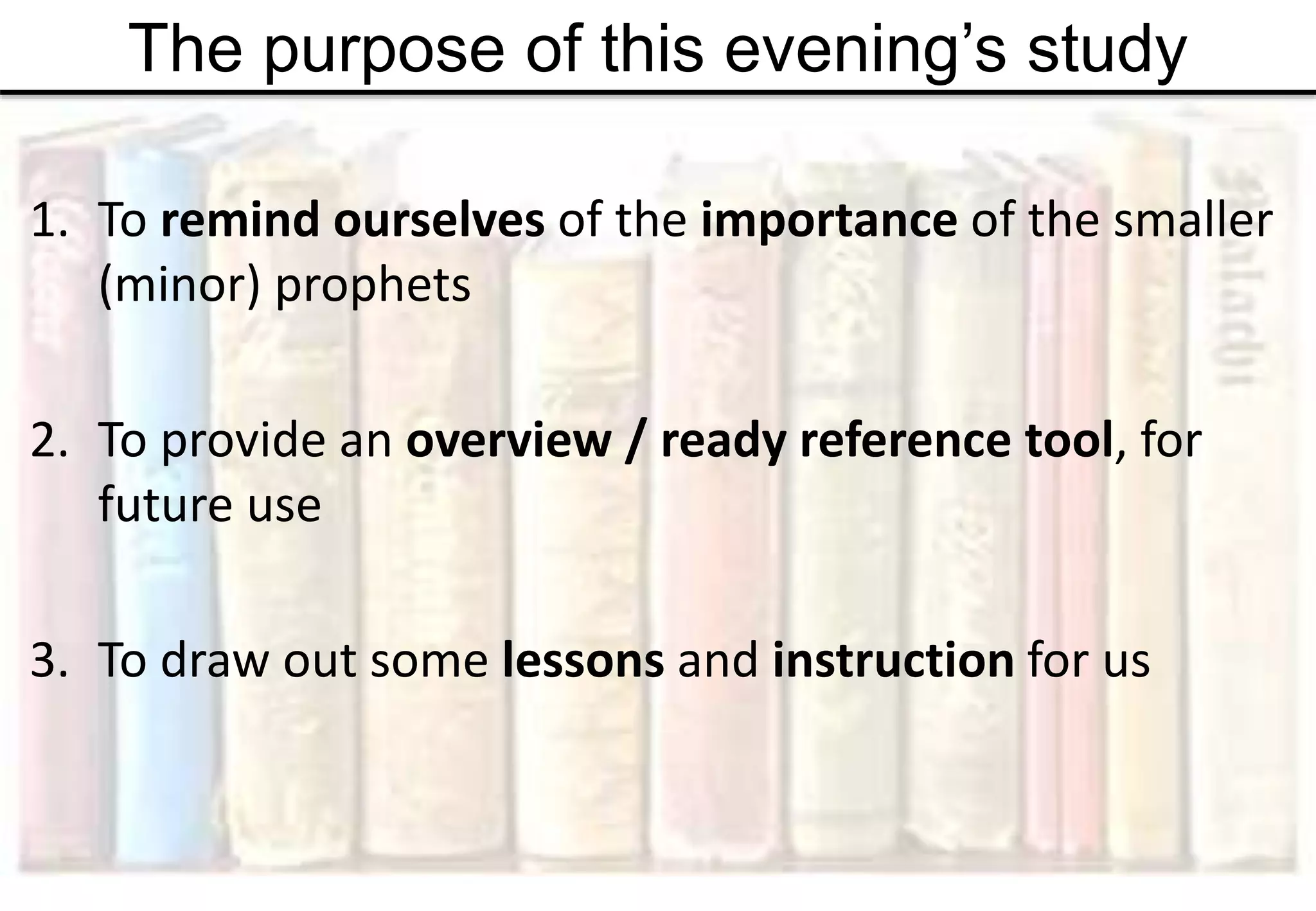 The purpose of this evening’s study
1. To remind ourselves of the importance of the smaller
(minor) prophets
2. To provide an overview / ready reference tool, for
future use
3. To draw out some lessons and instruction for us
 