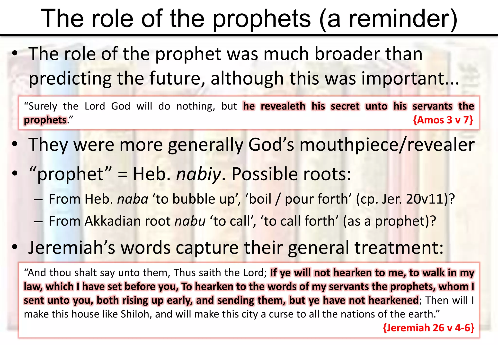 The role of the prophets (a reminder)
• The role of the prophet was much broader than
predicting the future, although this was important...
• They were more generally God’s mouthpiece/revealer
• “prophet” = Heb. nabiy. Possible roots:
– From Heb. naba ‘to bubble up’, ‘boil / pour forth’ (cp. Jer. 20v11)?
– From Akkadian root nabu ‘to call’, ‘to call forth’ (as a prophet)?
• Jeremiah’s words capture their general treatment:
“And thou shalt say unto them, Thus saith the Lord; If ye will not hearken to me, to walk in my
law, which I have set before you, To hearken to the words of my servants the prophets, whom I
sent unto you, both rising up early, and sending them, but ye have not hearkened; Then will I
make this house like Shiloh, and will make this city a curse to all the nations of the earth.”
{Jeremiah 26 v 4-6}
“Surely the Lord God will do nothing, but he revealeth his secret unto his servants the
prophets.” {Amos 3 v 7}
 