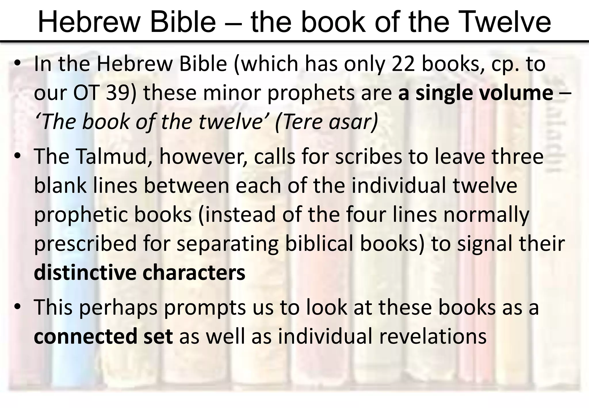 Hebrew Bible – the book of the Twelve
• In the Hebrew Bible (which has only 22 books, cp. to
our OT 39) these minor prophets are a single volume –
‘The book of the twelve’ (Tere asar)
• The Talmud, however, calls for scribes to leave three
blank lines between each of the individual twelve
prophetic books (instead of the four lines normally
prescribed for separating biblical books) to signal their
distinctive characters
• This perhaps prompts us to look at these books as a
connected set as well as individual revelations
 