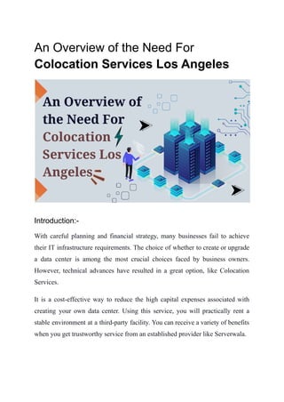An Overview of the Need For
Colocation Services Los Angeles
Introduction:-
With careful planning and financial strategy, many businesses fail to achieve
their IT infrastructure requirements. The choice of whether to create or upgrade
a data center is among the most crucial choices faced by business owners.
However, technical advances have resulted in a great option, like Colocation
Services.
It is a cost-effective way to reduce the high capital expenses associated with
creating your own data center. Using this service, you will practically rent a
stable environment at a third-party facility. You can receive a variety of benefits
when you get trustworthy service from an established provider like Serverwala.
 