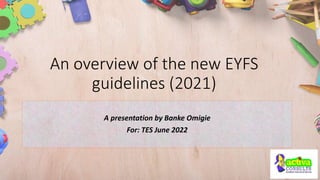 An overview of the new EYFS
guidelines (2021)
A presentation by Banke Omigie
For: TES June 2022
 