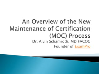An Overview of the New Maintenance of Certification (MOC) Process Dr. Alvin Schamroth, MD FACOG Founder of ExamPro 
