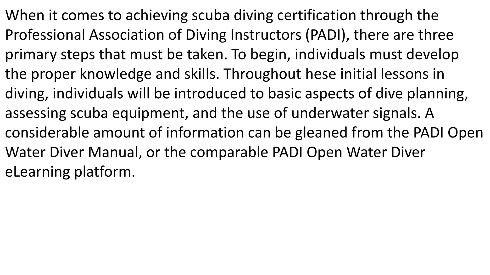 When it comes to achieving scuba diving certification through the
Professional Association of Diving Instructors (PADI), there are three
primary steps that must be taken. To begin, individuals must develop
the proper knowledge and skills. Throughout hese initial lessons in
diving, individuals will be introduced to basic aspects of dive planning,
assessing scuba equipment, and the use of underwater signals. A
considerable amount of information can be gleaned from the PADI Open
Water Diver Manual, or the comparable PADI Open Water Diver
eLearning platform.
 