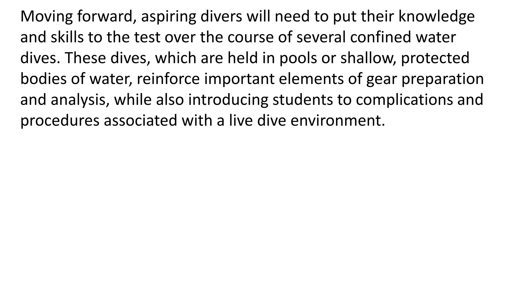 Moving forward, aspiring divers will need to put their knowledge
and skills to the test over the course of several confined water
dives. These dives, which are held in pools or shallow, protected
bodies of water, reinforce important elements of gear preparation
and analysis, while also introducing students to complications and
procedures associated with a live dive environment.
 