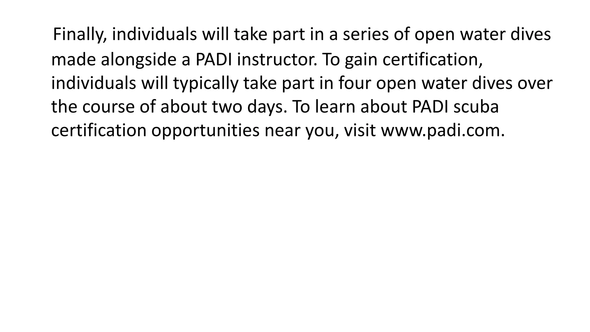 Finally, individuals will take part in a series of open water dives
made alongside a PADI instructor. To gain certification,
individuals will typically take part in four open water dives over
the course of about two days. To learn about PADI scuba
certification opportunities near you, visit www.padi.com.
 