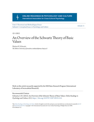 Unit 2 Theoretical and Methodological Issues
Subunit 1 Conceptual Issues in Psychology and Culture
Article 11
12-1-2012
An Overview of the Schwartz Theory of Basic
Values
Shalom H. Schwartz
The Hebrew University of Jerusalem, msshasch@mscc.huji.ac.il
Work on this article was partly supported by the HSE Basic Research Program (International
Laboratory of Sociocultural Research).
This Online Readings in Psychology and Culture Article is brought to you for free and open access (provided uses are educational in nature)by IACCP
and ScholarWorks@GVSU. Copyright © 2012 International Association for Cross-Cultural Psychology. All Rights Reserved. ISBN
978-0-9845627-0-1
Recommended Citation
Schwartz, S. H. (2012). An Overview of the Schwartz Theory of Basic Values. Online Readings in
Psychology and Culture, 2(1). https://doi.org/10.9707/2307-0919.1116
 