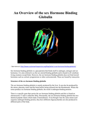 An Overview of the sex Hormone Binding
Globulin
- See more at: http://www.customwritingservice.org/blog/what-is-sex-hormone-binding-globulin/
Sex hormone binding globulin is a glycoprotein that binds itself to androgen, estrogen and sex
hormones. It is also referred to as the sex-steroid binding globulin and is found in all vertebrate
living creatures except birds. However, the sex hormone binding globulin does not bind steroid
hormones such as cortisol, progesterone or other corticosteroids. These are bound by transcortin.
Structure of the sex hormone binding globulin
The sex hormone binding globulin is mainly produced by the liver. It can also be produced by
the uterus, placenta, testes and the brain before being released into the bloodstream. Where the
testes produce sex hormone binding globulin, the result is androgen-binding proteins.
There is a specific gene that carries the sex hormone binding globulin and this is found on
chromosome 17 and is called the Shbg. Structurally, the sex hormone binding globulin has two
identical peptide chains which make it homodimeric. Even though it has the same amino acid
sequence androgen binding protein, they have different oligosaccharides are also produced in
different parts of the body.
 