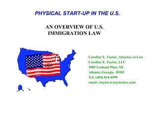 PHYSICAL START-UP IN THE U.S.

   AN OVERVIEW OF U.S.
    IMMIGRATION LAW



                  Caroline E. Taylor, Attorney at Law
                  Caroline E. Taylor, LLC
                  3005 Lookout Place NE
                  Atlanta, Georgia 30305
                  Tel: (404) 814-4199
                  email: ctaylor@ctaylorlaw.com
 