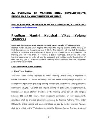 1
An OVERVIEW OF VARIOUS SKILL DEVELOPMENTS
PROGRAMS BY GOVERNMENT OF INDIA
VARUN KESAVAN, RESEARCH SCHOLAR, COIMBATORE, E – MAIL ID –
varunkesavan@yahoo.com
Pradhan Mantri Kaushal Vikas Yojana
(PMKVY)
Approved for another four years (2016-2020) to benefit 10 million youth
Pradhan Mantri Kaushal Vikas Yojana (PMKVY) is the flagship scheme of the Ministry of
Skill Development & Entrepreneurship (MSDE). The objective of this Skill Certification
Scheme is to enable a large number of Indian youth to take up industry-relevant skill
training that will help them in securing a better livelihood. Individuals with prior
learning experience or skills will also be assessed and certified under Recognition of
Prior Learning (RPL). Under this Scheme, Training and Assessment fees are completely
paid by the Government.
Key Components of the Scheme:
1. Short Term Training
The Short Term Training imparted at PMKVY Training Centres (TCs) is expected to
benefit candidates of Indian nationality who are either school/college dropouts or
unemployed. Apart from providing training according to the National Skills Qualification
Framework (NSQF), TCs shall also impart training in Soft Skills, Entrepreneurship,
Financial and Digital Literacy. Duration of the training varies per job role, ranging
between 150 and 300 hours. Upon successful completion of their assessment,
candidates shall be provided placement assistance by Training Partners (TPs). Under
PMKVY, the entire training and assessment fees are paid by the Government. Payouts
shall be provided to the TPs in alignment with the Common Norms. Trainings imparted
 