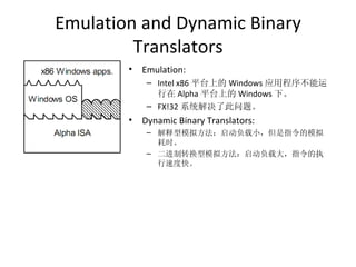 Emulation and Dynamic Binary Translators Emulation:  Intel x86 平台上的 Windows 应用程序不能运行在 Alpha 平台上的 Windows 下。 FX!32 系统解决了此问题。 Dynamic Binary Translators: 解释型模拟方法：启动负载小，但是指令的模拟耗时。 二进制转换型模拟方法：启动负载大，指令的执行速度快。 