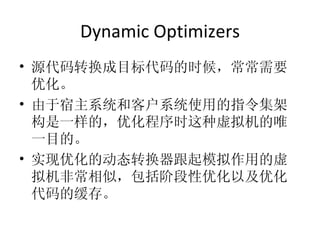 Dynamic Optimizers 源代码转换成目标代码的时候，常常需要优化。 由于宿主系统和客户系统使用的指令集架构是一样的，优化程序时这种虚拟机的唯一目的。 实现优化的动态转换器跟起模拟作用的虚拟机非常相似，包括阶段性优化以及优化代码的缓存。 