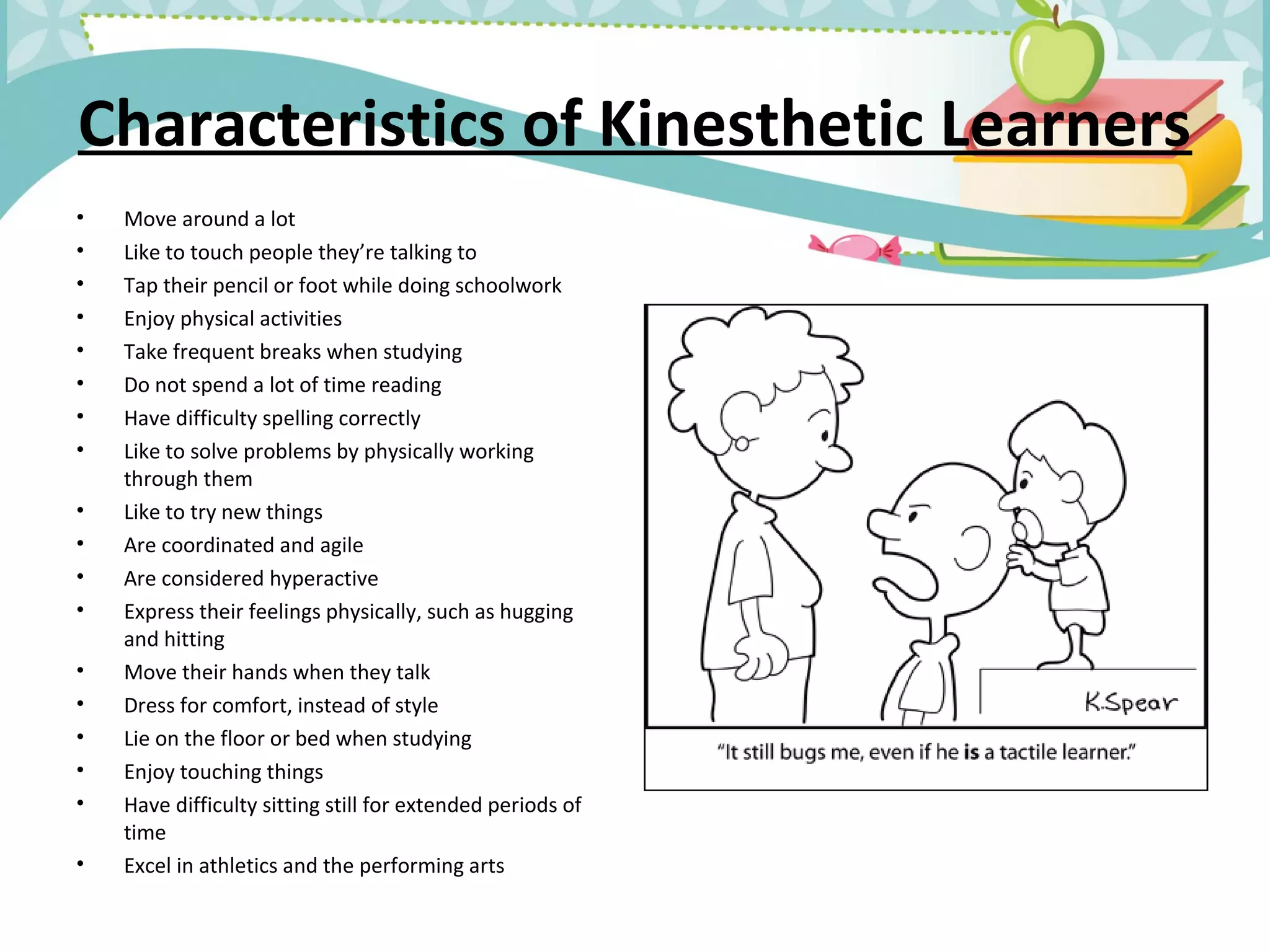Characteristics of Kinesthetic Learners
• Move around a lot
• Like to touch people they’re talking to
• Tap their pencil or foot while doing schoolwork
• Enjoy physical activities
• Take frequent breaks when studying
• Do not spend a lot of time reading
• Have difficulty spelling correctly
• Like to solve problems by physically working
through them
• Like to try new things
• Are coordinated and agile
• Are considered hyperactive
• Express their feelings physically, such as hugging
and hitting
• Move their hands when they talk
• Dress for comfort, instead of style
• Lie on the floor or bed when studying
• Enjoy touching things
• Have difficulty sitting still for extended periods of
time
• Excel in athletics and the performing arts
 