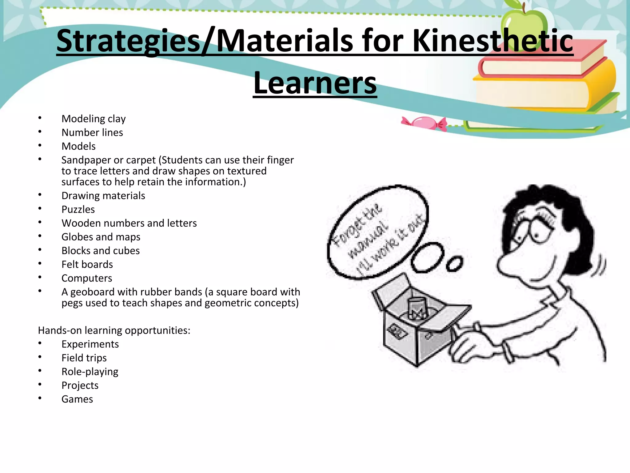 Strategies/Materials for Kinesthetic
Learners
• Modeling clay
• Number lines
• Models
• Sandpaper or carpet (Students can use their finger
to trace letters and draw shapes on textured
surfaces to help retain the information.)
• Drawing materials
• Puzzles
• Wooden numbers and letters
• Globes and maps
• Blocks and cubes
• Felt boards
• Computers
• A geoboard with rubber bands (a square board with
pegs used to teach shapes and geometric concepts)
Hands-on learning opportunities:
• Experiments
• Field trips
• Role-playing
• Projects
• Games
 