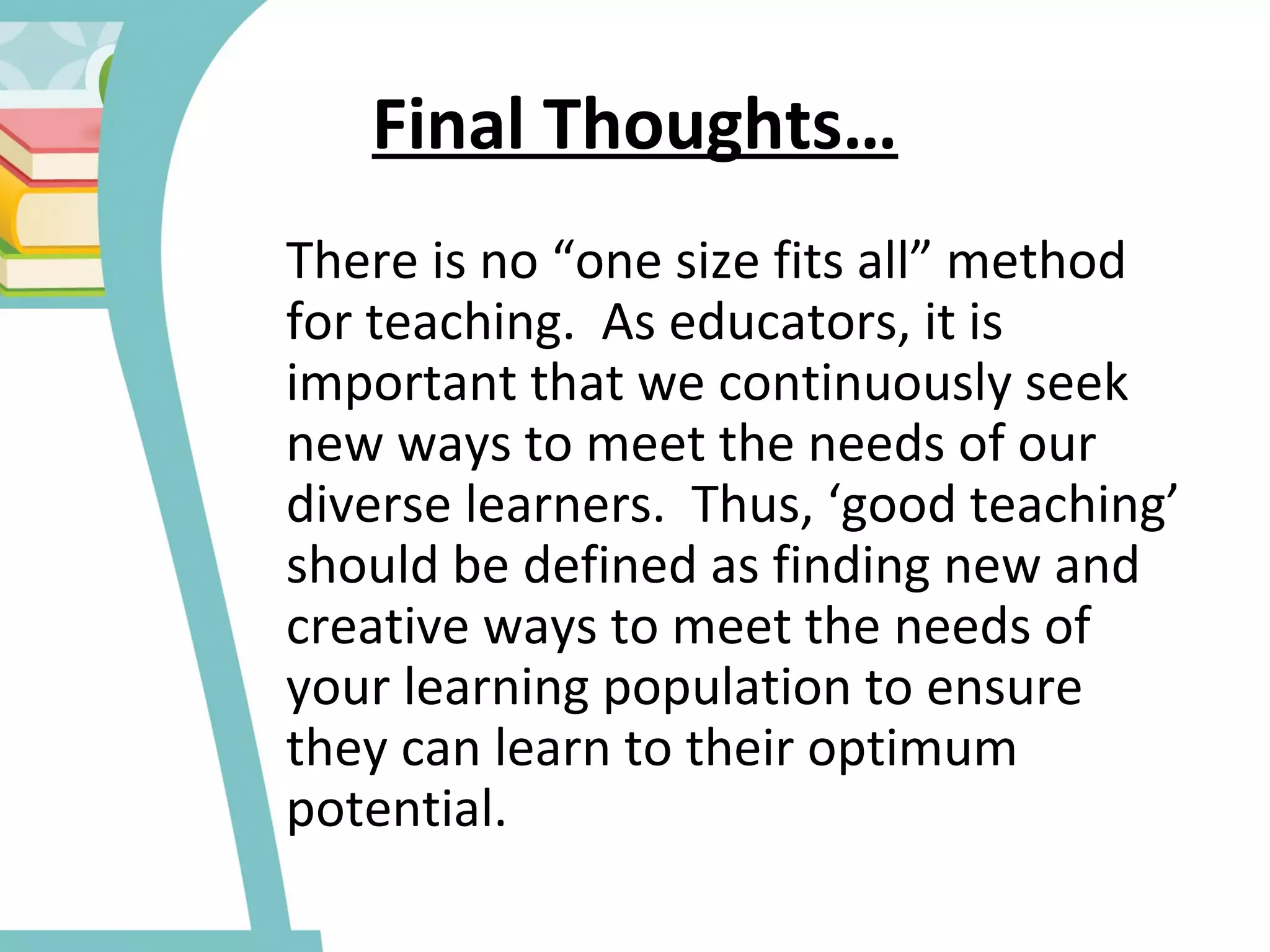 Final Thoughts…
There is no “one size fits all” method
for teaching. As educators, it is
important that we continuously seek
new ways to meet the needs of our
diverse learners. Thus, ‘good teaching’
should be defined as finding new and
creative ways to meet the needs of
your learning population to ensure
they can learn to their optimum
potential.
 