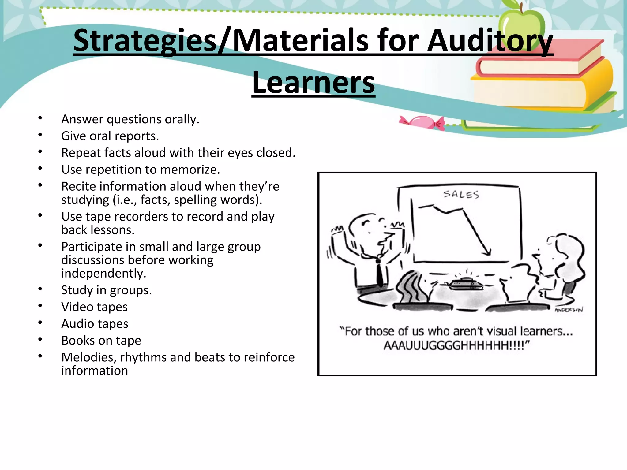 Strategies/Materials for Auditory
Learners
• Answer questions orally.
• Give oral reports.
• Repeat facts aloud with their eyes closed.
• Use repetition to memorize.
• Recite information aloud when they’re
studying (i.e., facts, spelling words).
• Use tape recorders to record and play
back lessons.
• Participate in small and large group
discussions before working
independently.
• Study in groups.
• Video tapes
• Audio tapes
• Books on tape
• Melodies, rhythms and beats to reinforce
information
 