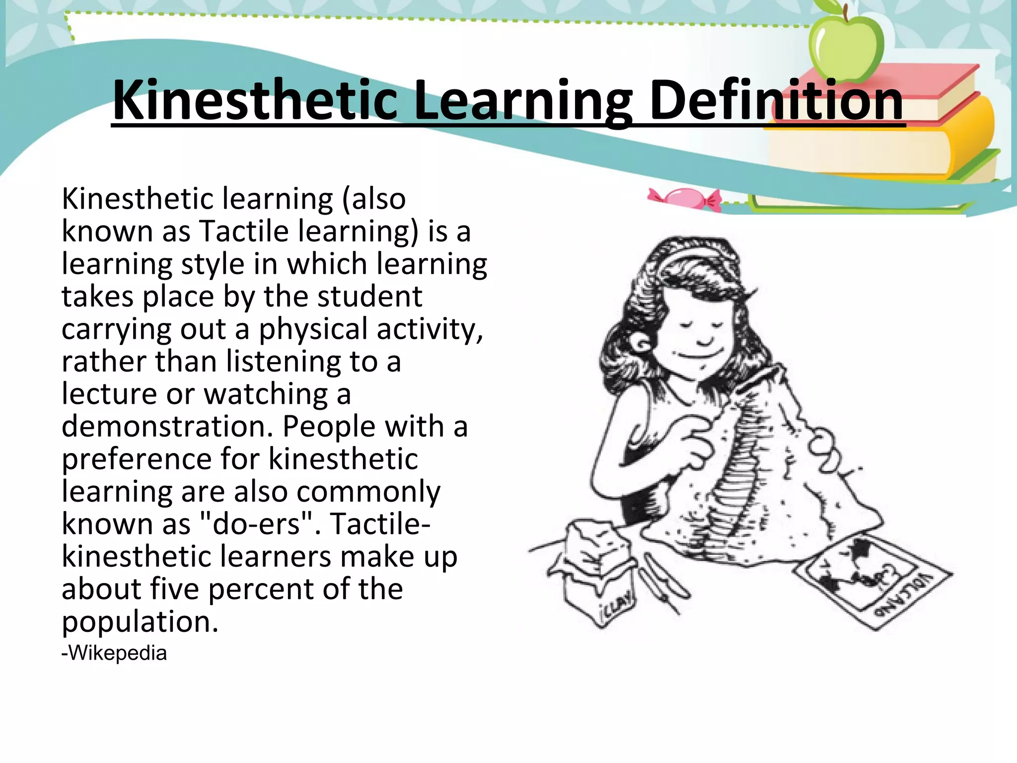 Kinesthetic Learning Definition
Kinesthetic learning (also
known as Tactile learning) is a
learning style in which learning
takes place by the student
carrying out a physical activity,
rather than listening to a
lecture or watching a
demonstration. People with a
preference for kinesthetic
learning are also commonly
known as "do-ers". Tactile-
kinesthetic learners make up
about five percent of the
population.
-Wikepedia
 