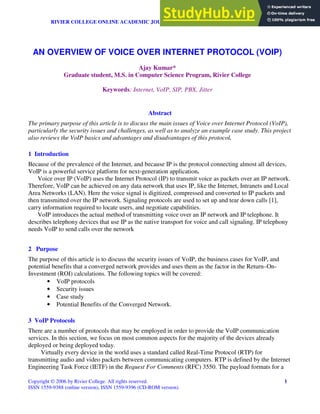 RIVIER COLLEGE ONLINE ACADEMIC JOURNAL, VOLUME 2, NUMBER 1, SPRING 2006
Copyright © 2006 by Rivier College. All rights reserved. 1
ISSN 1559-9388 (online version), ISSN 1559-9396 (CD-ROM version).
Abstract
The primary purpose of this article is to discuss the main issues of Voice over Internet Protocol (VoIP),
particularly the security issues and challenges, as well as to analyze an example case study. This project
also reviews the VoIP basics and advantages and disadvantages of this protocol.
1 Introduction
Because of the prevalence of the Internet, and because IP is the protocol connecting almost all devices,
VoIP is a powerful service platform for next-generation application.
Voice over IP (VoIP) uses the Internet Protocol (IP) to transmit voice as packets over an IP network.
Therefore, VoIP can be achieved on any data network that uses IP, like the Internet, Intranets and Local
Area Networks (LAN). Here the voice signal is digitized, compressed and converted to IP packets and
then transmitted over the IP network. Signaling protocols are used to set up and tear down calls [1],
carry information required to locate users, and negotiate capabilities.
VoIP introduces the actual method of transmitting voice over an IP network and IP telephone. It
describes telephony devices that use IP as the native transport for voice and call signaling. IP telephony
needs VoIP to send calls over the network
2 Purpose
The purpose of this article is to discuss the security issues of VoIP, the business cases for VoIP, and
potential benefits that a converged network provides and uses them as the factor in the Return–On-
Investment (ROI) calculations. The following topics will be covered:
• VoIP protocols
• Security issues
• Case study
• Potential Benefits of the Converged Network.
3 VoIP Protocols
There are a number of protocols that may be employed in order to provide the VoIP communication
services. In this section, we focus on most common aspects for the majority of the devices already
deployed or being deployed today.
Virtually every device in the world uses a standard called Real-Time Protocol (RTP) for
transmitting audio and video packets between communicating computers. RTP is defined by the Internet
Engineering Task Force (IETF) in the Request For Comments (RFC) 3550. The payload formats for a
AN OVERVIEW OF VOICE OVER INTERNET PROTOCOL (VOIP)
Ajay Kumar*
Graduate student, M.S. in Computer Science Program, Rivier College
Keywords: Internet, VoIP, SIP, PBX, Jitter
 