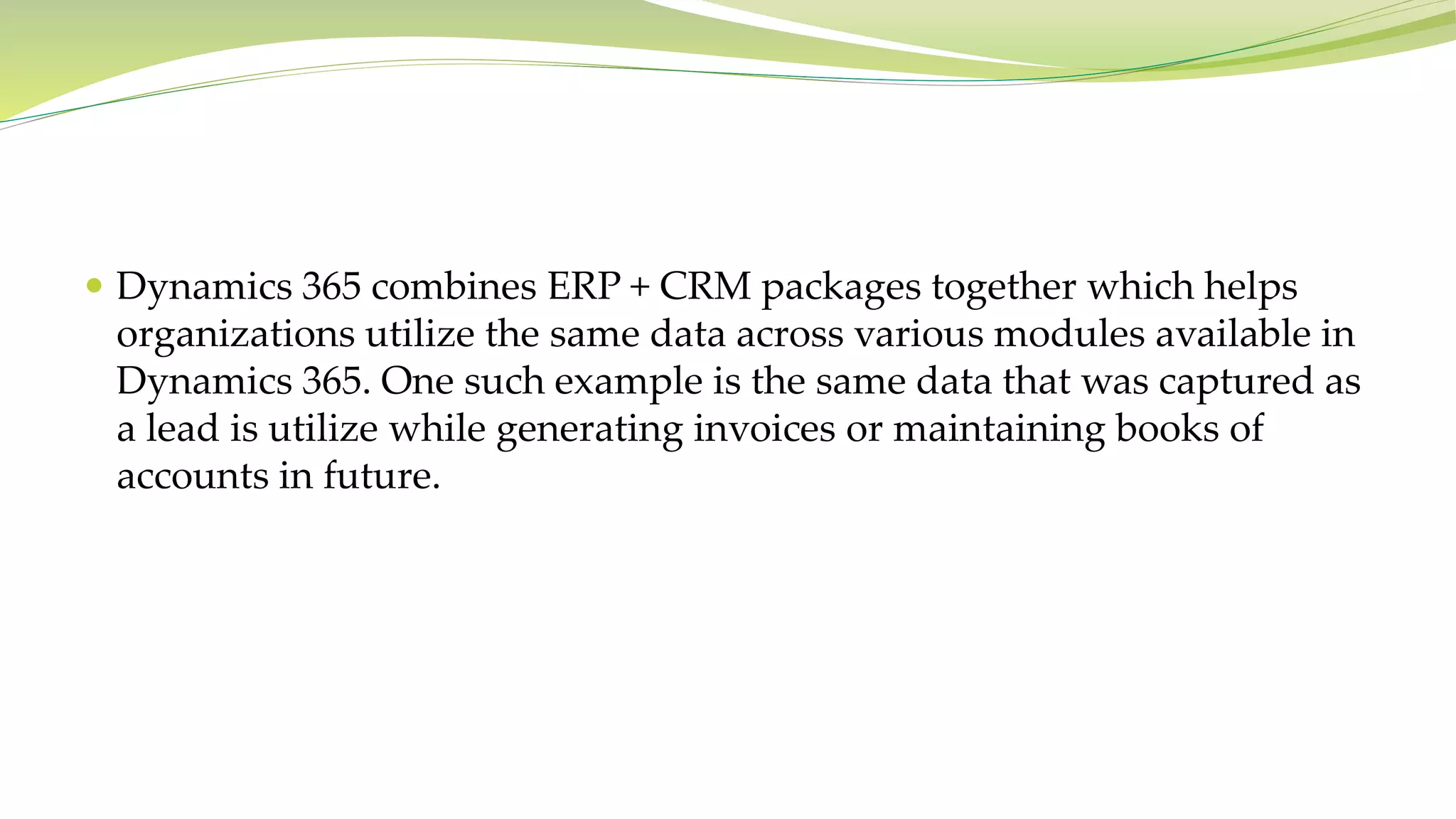  Dynamics 365 combines ERP + CRM packages together which helps
organizations utilize the same data across various modules available in
Dynamics 365. One such example is the same data that was captured as
a lead is utilize while generating invoices or maintaining books of
accounts in future.
 