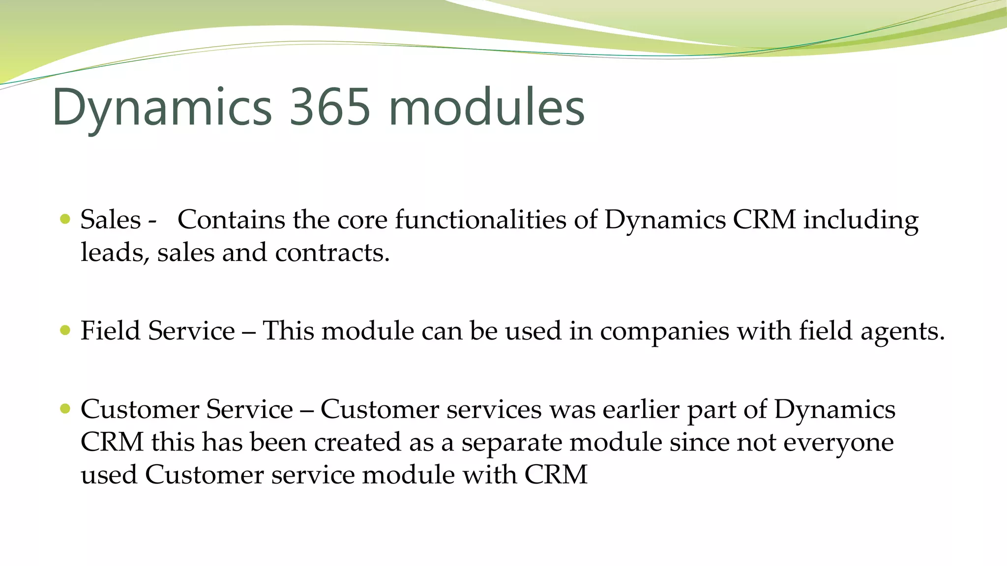  Sales - Contains the core functionalities of Dynamics CRM including
leads, sales and contracts.
 Field Service – This module can be used in companies with field agents.
 Customer Service – Customer services was earlier part of Dynamics
CRM this has been created as a separate module since not everyone
used Customer service module with CRM
Dynamics 365 modules
 