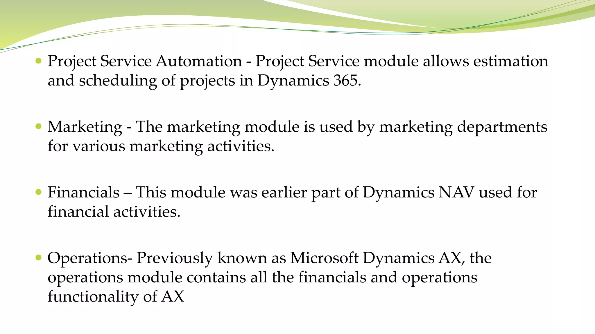  Project Service Automation - Project Service module allows estimation
and scheduling of projects in Dynamics 365.
 Marketing - The marketing module is used by marketing departments
for various marketing activities.
 Financials – This module was earlier part of Dynamics NAV used for
financial activities.
 Operations- Previously known as Microsoft Dynamics AX, the
operations module contains all the financials and operations
functionality of AX
 