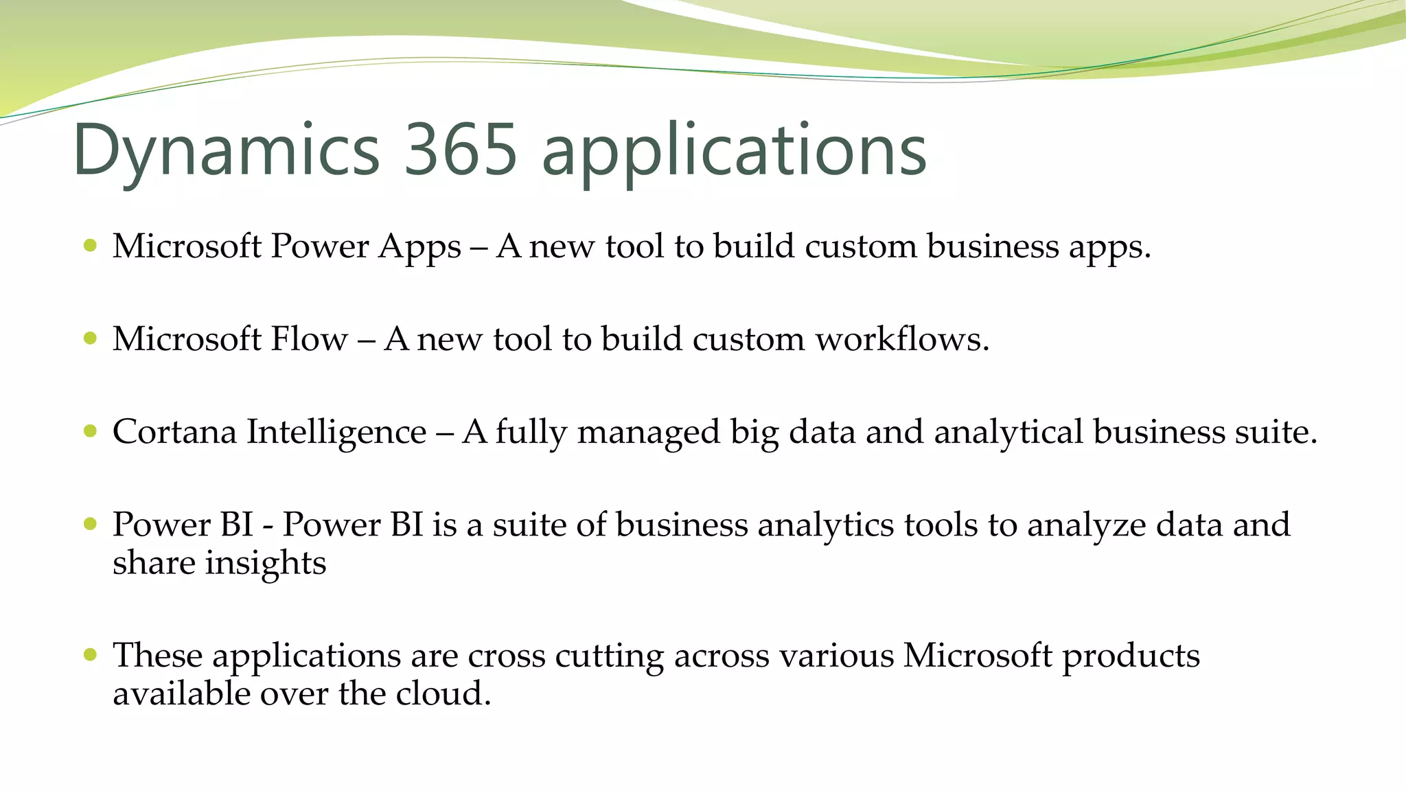  Microsoft Power Apps – A new tool to build custom business apps.
 Microsoft Flow – A new tool to build custom workflows.
 Cortana Intelligence – A fully managed big data and analytical business suite.
 Power BI - Power BI is a suite of business analytics tools to analyze data and
share insights
 These applications are cross cutting across various Microsoft products
available over the cloud.
Dynamics 365 applications
 