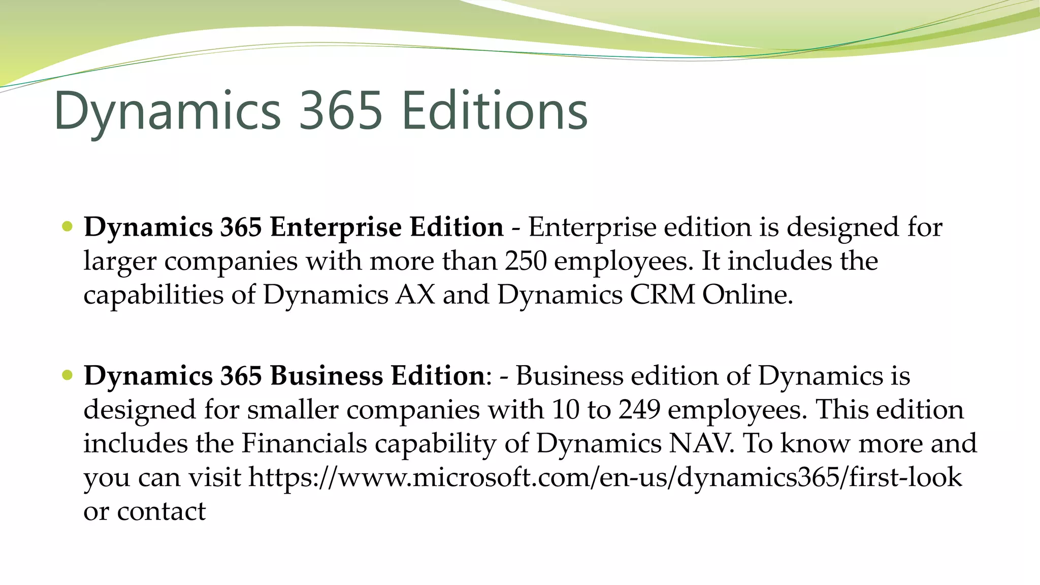  Dynamics 365 Enterprise Edition - Enterprise edition is designed for
larger companies with more than 250 employees. It includes the
capabilities of Dynamics AX and Dynamics CRM Online.
 Dynamics 365 Business Edition: - Business edition of Dynamics is
designed for smaller companies with 10 to 249 employees. This edition
includes the Financials capability of Dynamics NAV. To know more and
you can visit https://www.microsoft.com/en-us/dynamics365/first-look
or contact
Dynamics 365 Editions
 