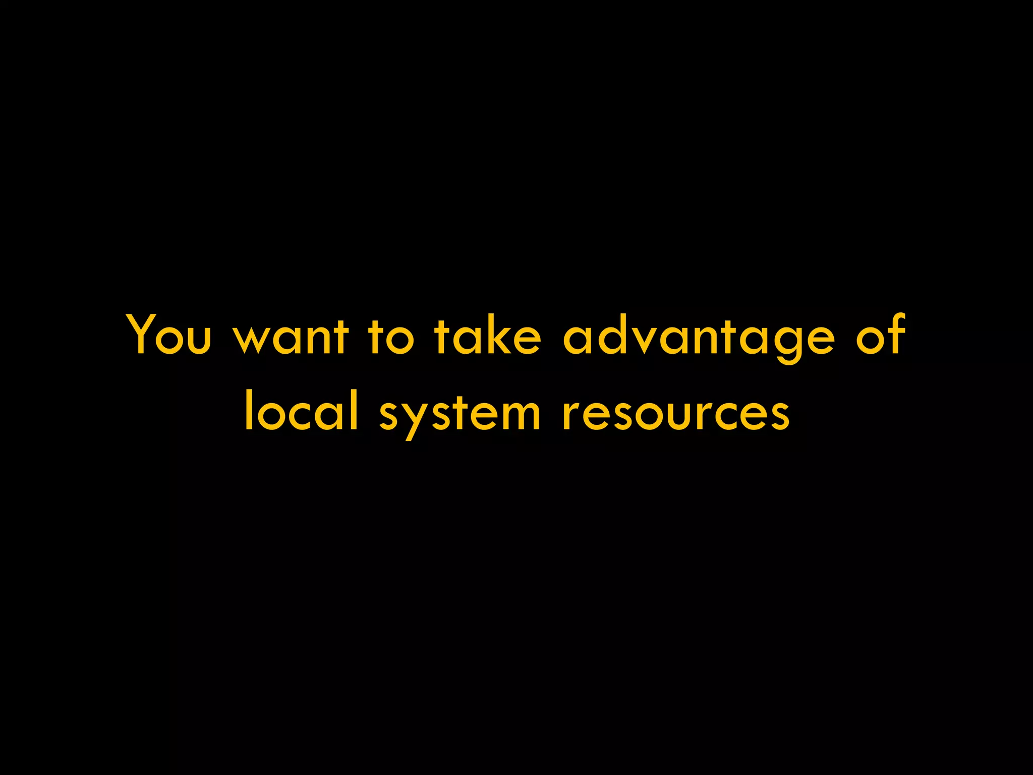 You want to take advantage of local system resources 
