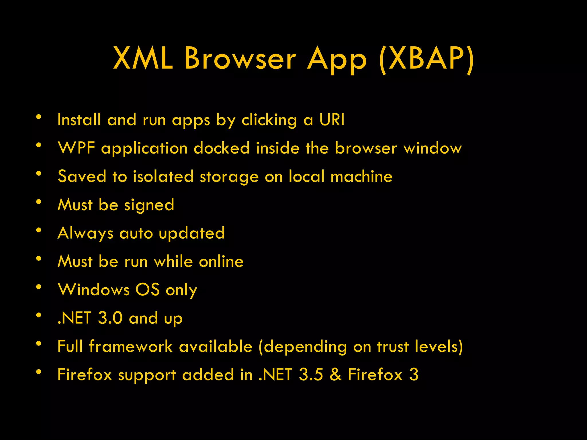 XML Browser App (XBAP) Install and run apps by clicking a URI WPF application docked inside the browser window Saved to isolated storage on local machine Must be signed Always auto updated Must be run while online Windows OS only .NET 3.0 and up Full framework available (depending on trust levels) Firefox support added in .NET 3.5 & Firefox 3 