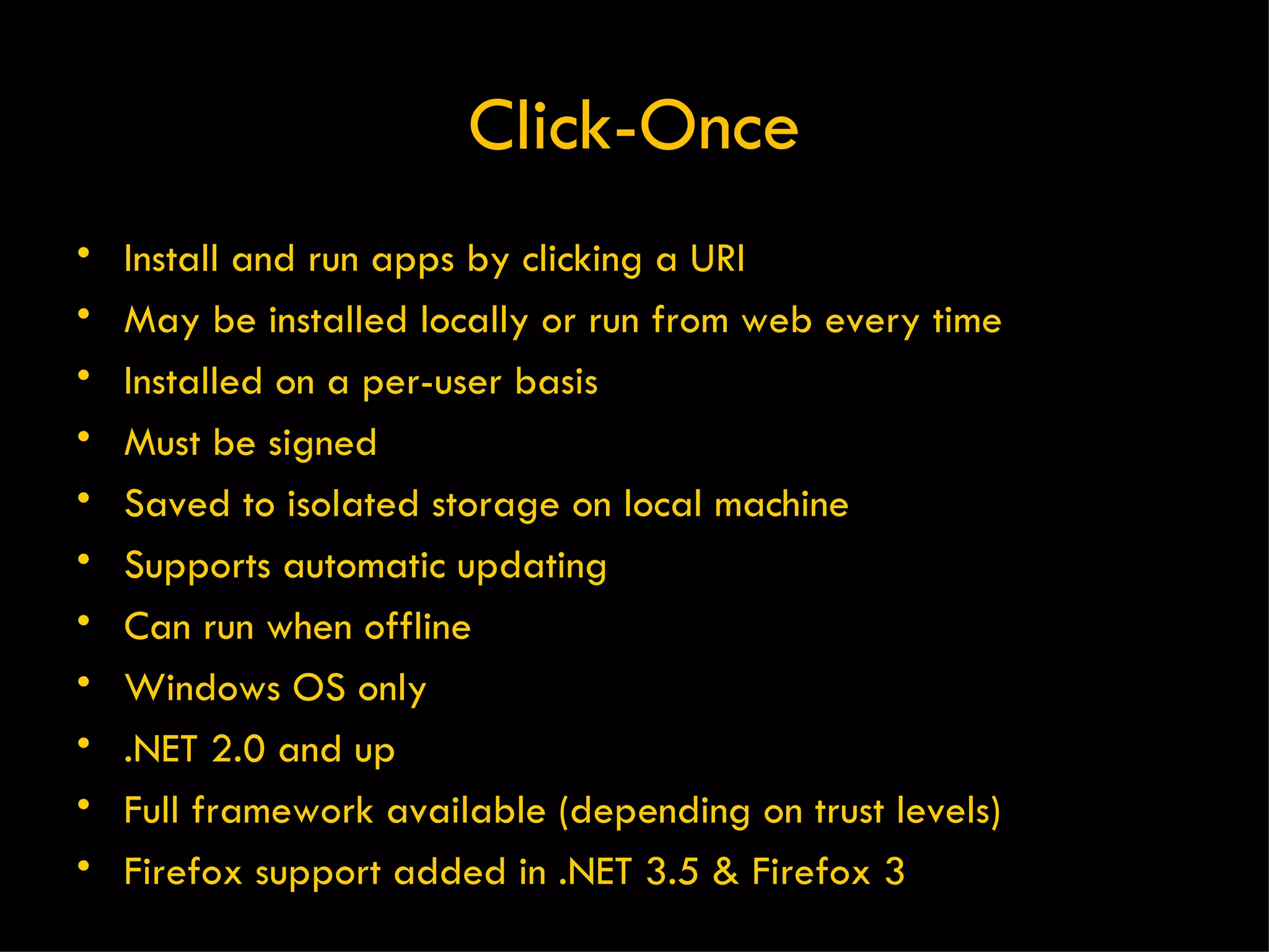 Click-Once Install and run apps by clicking a URI May be installed locally or run from web every time Installed on a per-user basis Must be signed Saved to isolated storage on local machine Supports automatic updating Can run when offline Windows OS only .NET 2.0 and up Full framework available (depending on trust levels) Firefox support added in .NET 3.5 & Firefox 3 