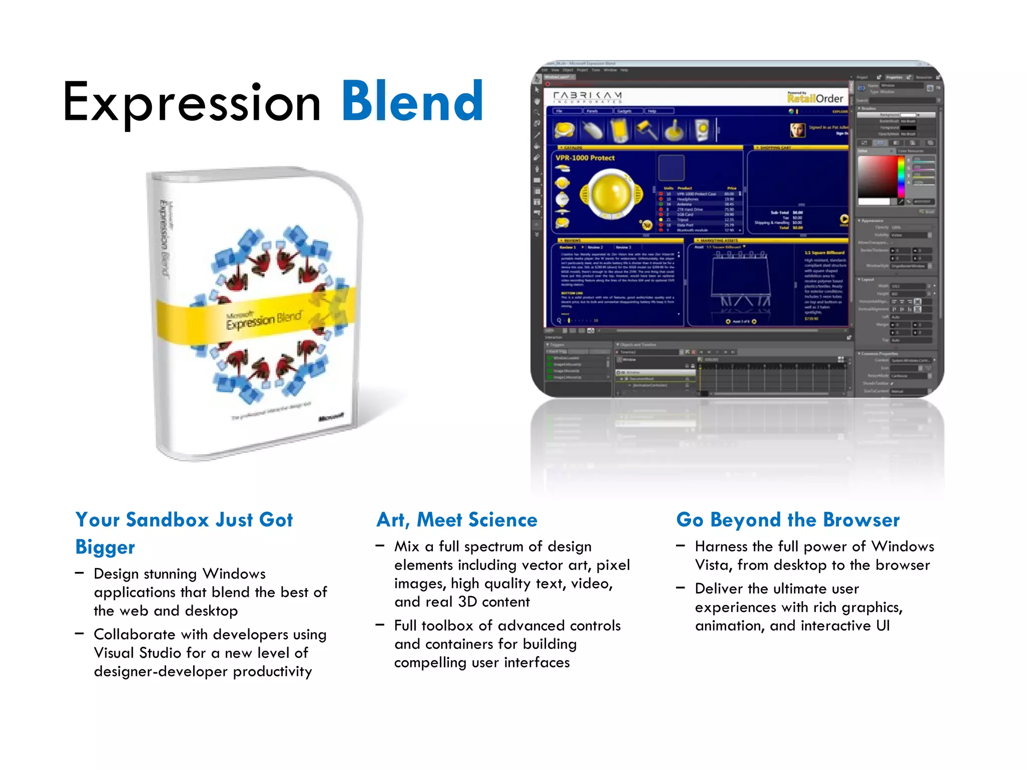 Expression  Blend Your Sandbox Just Got Bigger Design stunning Windows applications that blend the best of the web and desktop Collaborate with developers using Visual Studio for a new level of designer-developer productivity Art, Meet Science Mix a full spectrum of design elements including vector art, pixel images, high quality text, video, and real 3D content Full toolbox of advanced controls and containers for building compelling user interfaces Go Beyond the Browser Harness the full power of Windows Vista, from desktop to the browser Deliver the ultimate user experiences with rich graphics, animation, and interactive UI 